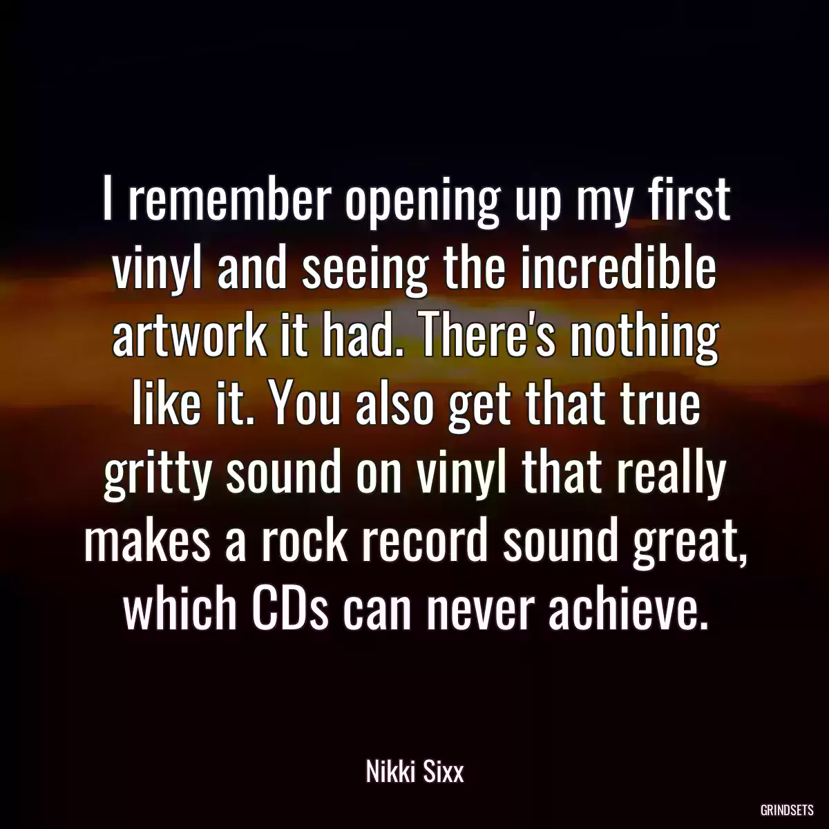 I remember opening up my first vinyl and seeing the incredible artwork it had. There\'s nothing like it. You also get that true gritty sound on vinyl that really makes a rock record sound great, which CDs can never achieve.