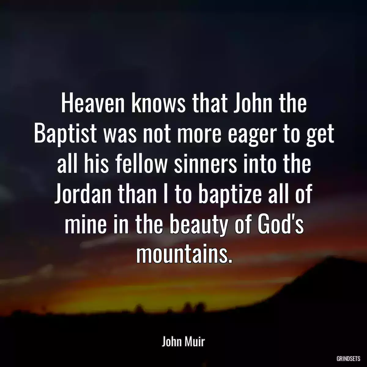 Heaven knows that John the Baptist was not more eager to get all his fellow sinners into the Jordan than I to baptize all of mine in the beauty of God\'s mountains.