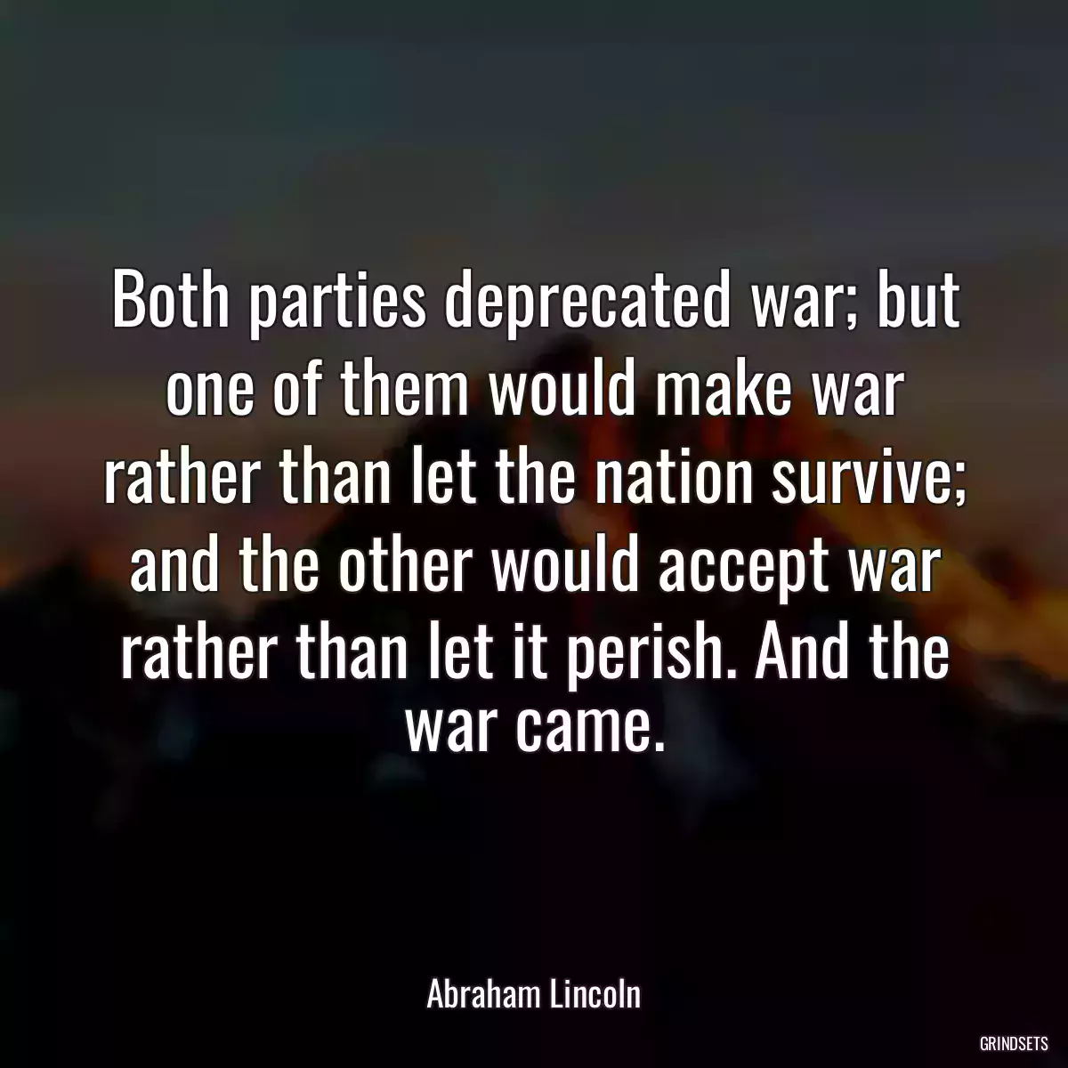 Both parties deprecated war; but one of them would make war rather than let the nation survive; and the other would accept war rather than let it perish. And the war came.