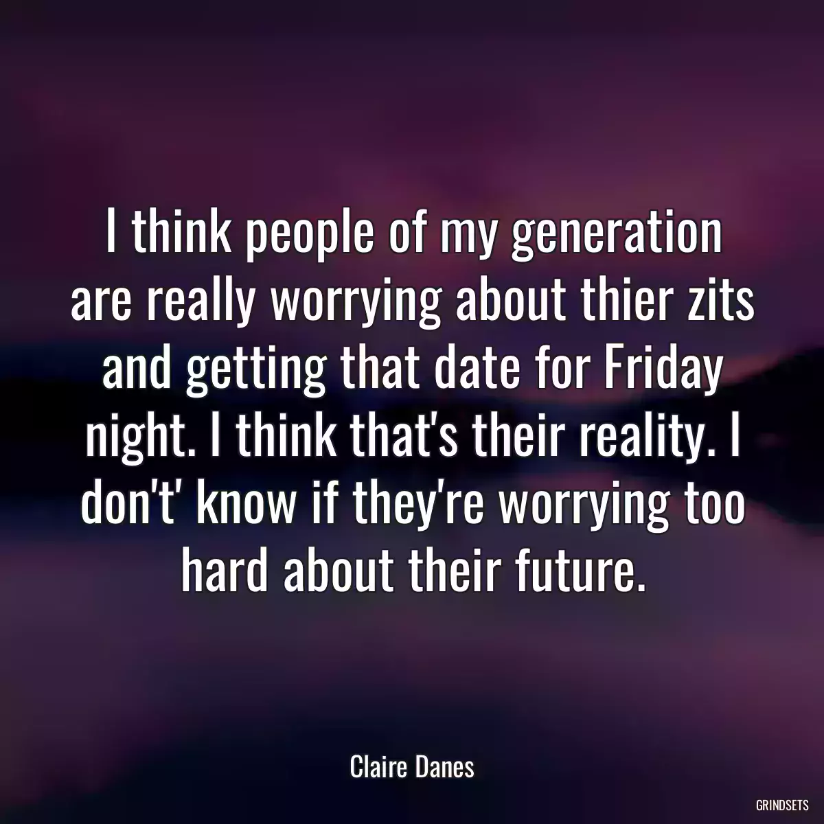 I think people of my generation are really worrying about thier zits and getting that date for Friday night. I think that\'s their reality. I don\'t\' know if they\'re worrying too hard about their future.