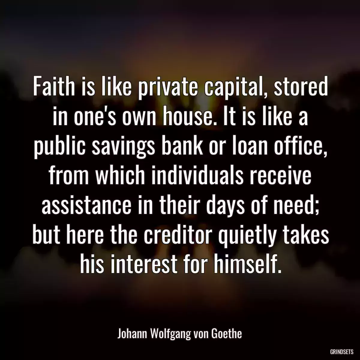 Faith is like private capital, stored in one\'s own house. It is like a public savings bank or loan office, from which individuals receive assistance in their days of need; but here the creditor quietly takes his interest for himself.