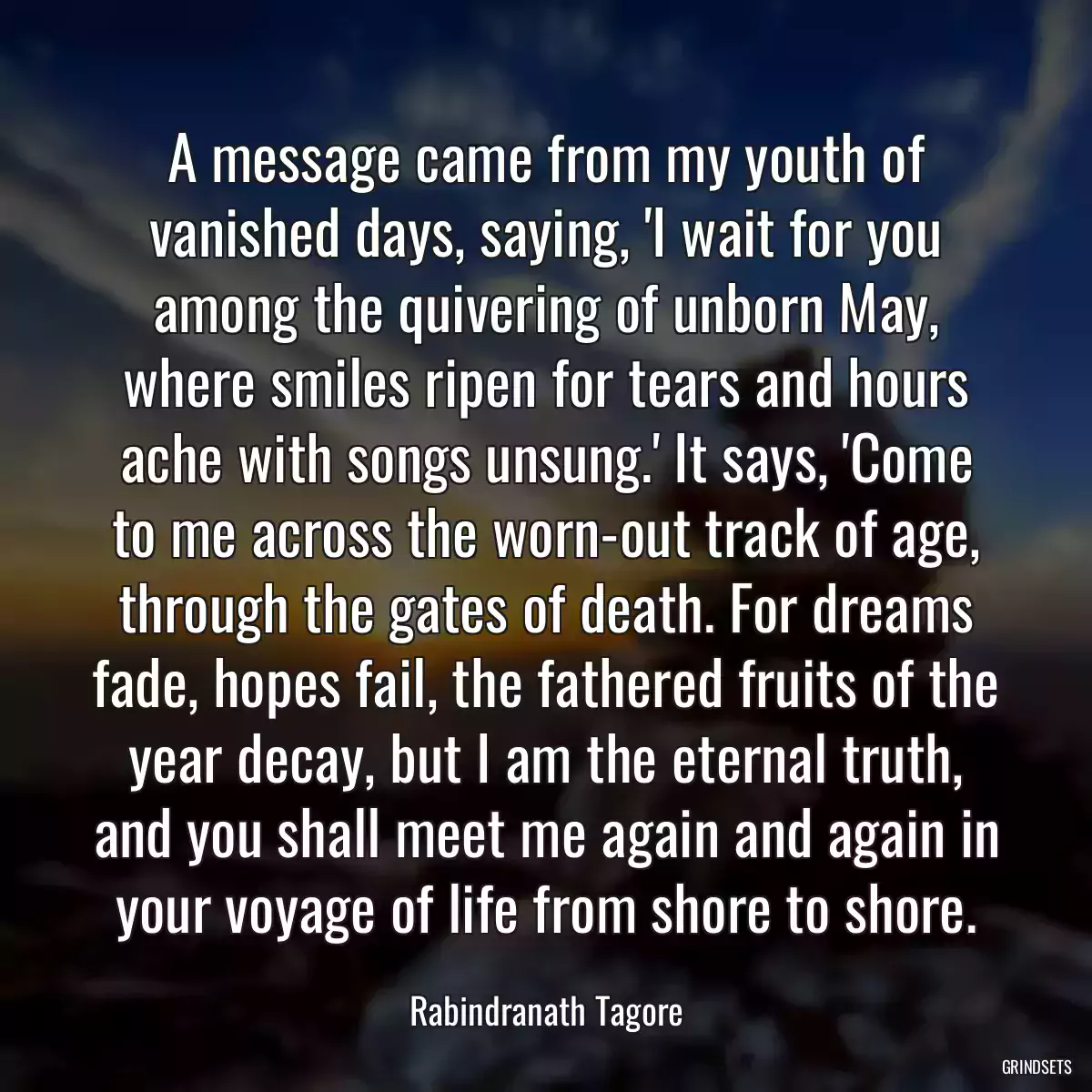 A message came from my youth of vanished days, saying, \'I wait for you among the quivering of unborn May, where smiles ripen for tears and hours ache with songs unsung.\' It says, \'Come to me across the worn-out track of age, through the gates of death. For dreams fade, hopes fail, the fathered fruits of the year decay, but I am the eternal truth, and you shall meet me again and again in your voyage of life from shore to shore.