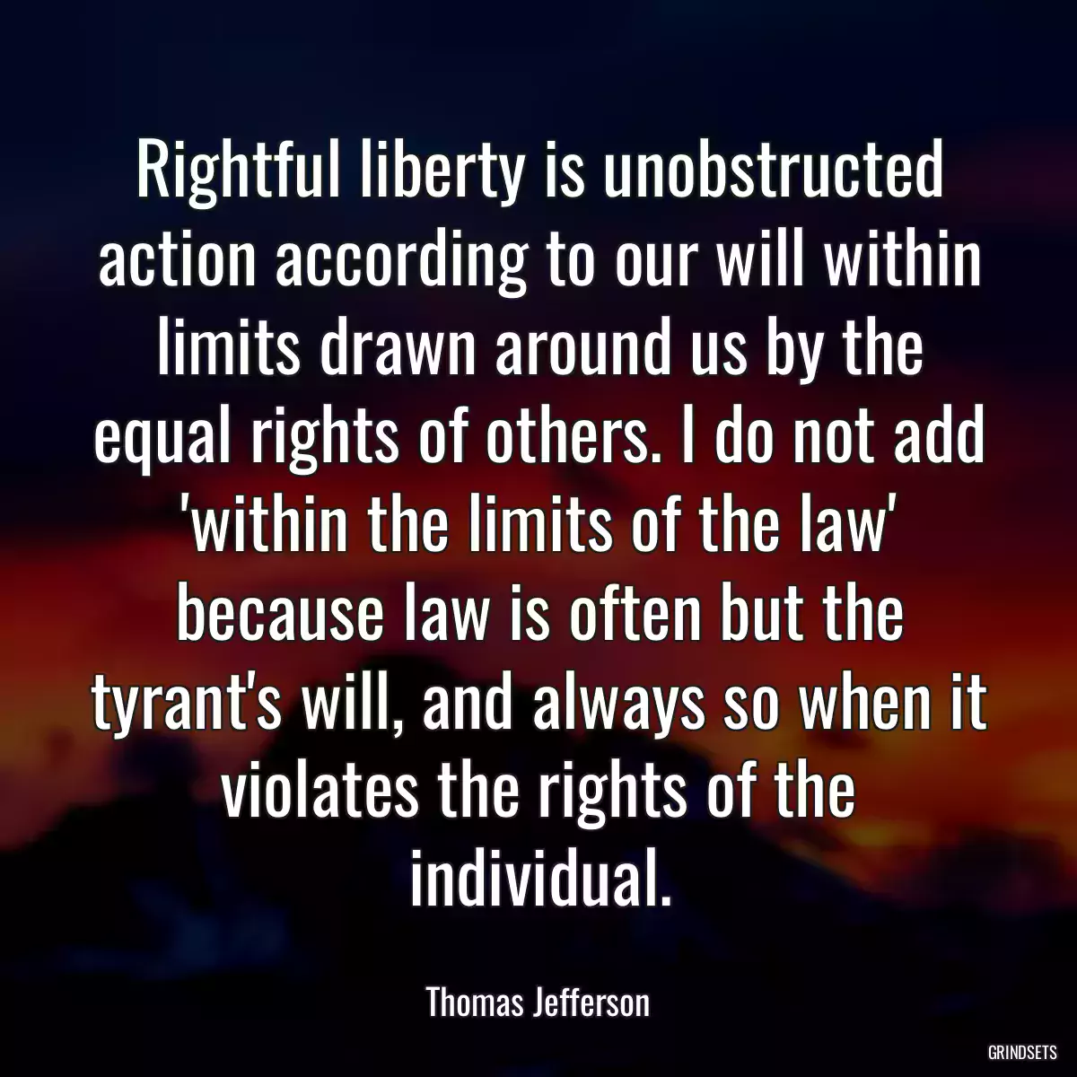 Rightful liberty is unobstructed action according to our will within limits drawn around us by the equal rights of others. I do not add \'within the limits of the law\' because law is often but the tyrant\'s will, and always so when it violates the rights of the individual.