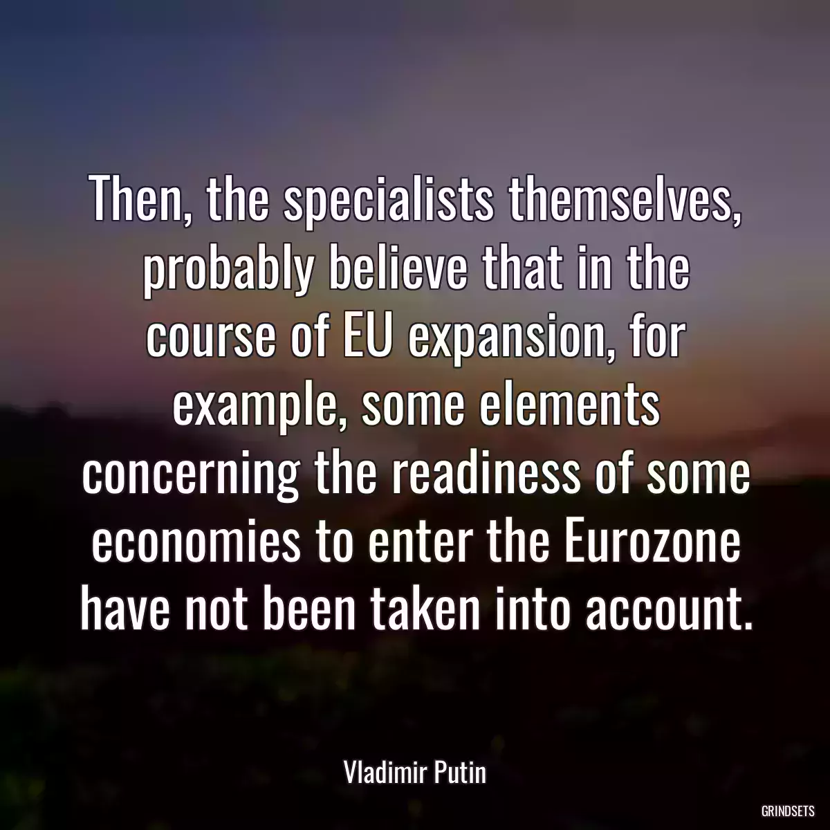 Then, the specialists themselves, probably believe that in the course of EU expansion, for example, some elements concerning the readiness of some economies to enter the Eurozone have not been taken into account.