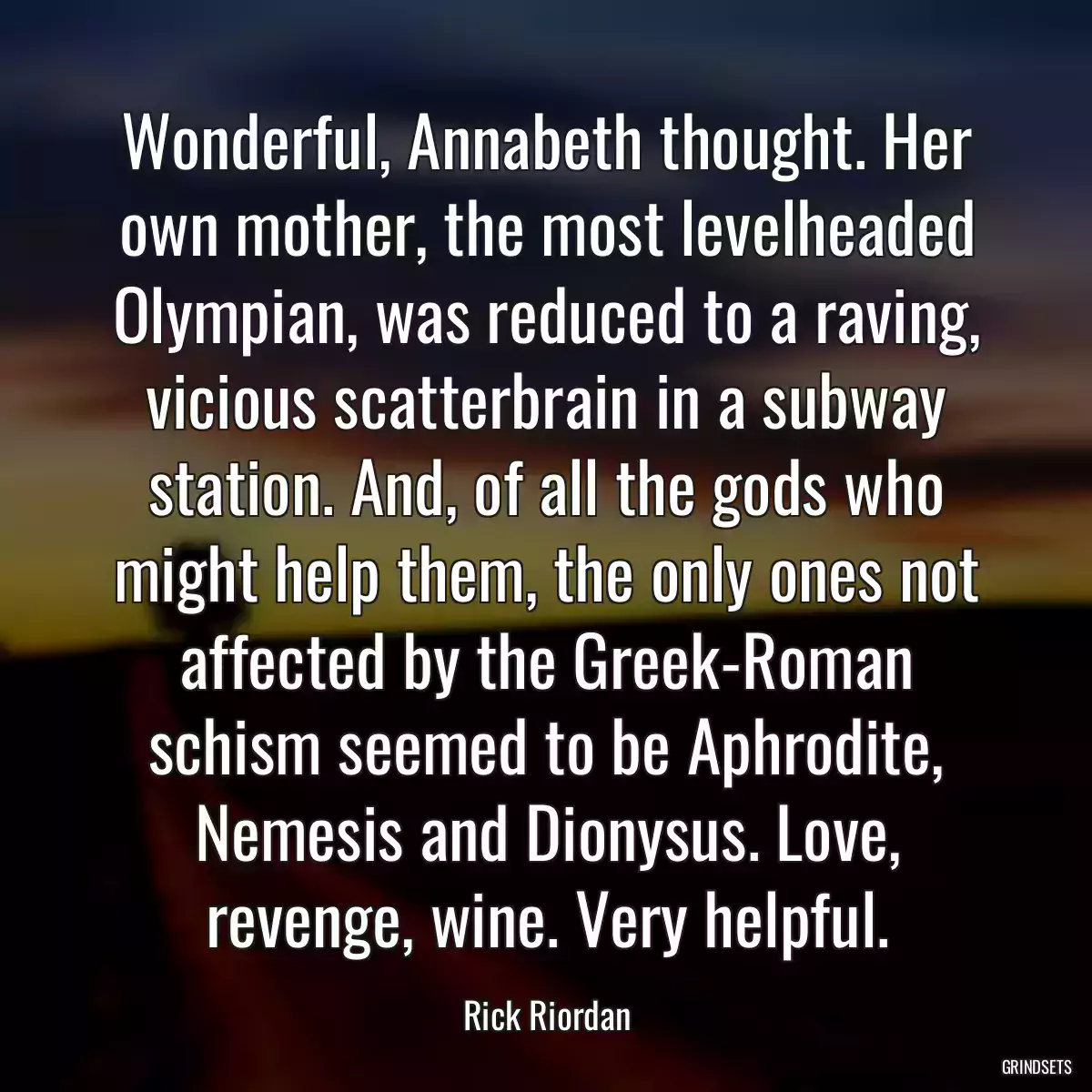 Wonderful, Annabeth thought. Her own mother, the most levelheaded Olympian, was reduced to a raving, vicious scatterbrain in a subway station. And, of all the gods who might help them, the only ones not affected by the Greek-Roman schism seemed to be Aphrodite, Nemesis and Dionysus. Love, revenge, wine. Very helpful.