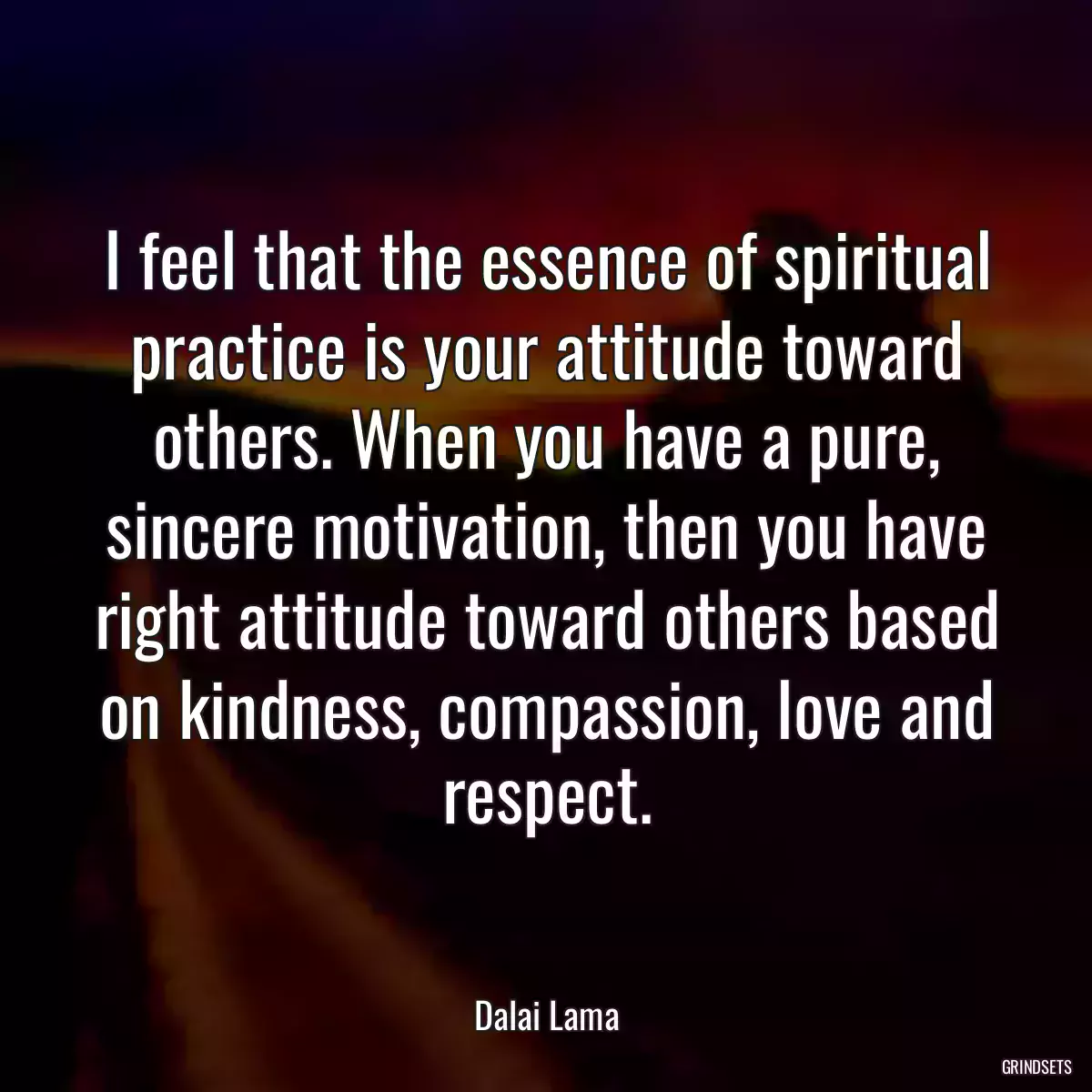 I feel that the essence of spiritual practice is your attitude toward others. When you have a pure, sincere motivation, then you have right attitude toward others based on kindness, compassion, love and respect.