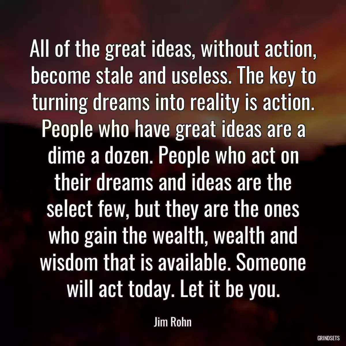 All of the great ideas, without action, become stale and useless. The key to turning dreams into reality is action. People who have great ideas are a dime a dozen. People who act on their dreams and ideas are the select few, but they are the ones who gain the wealth, wealth and wisdom that is available. Someone will act today. Let it be you.