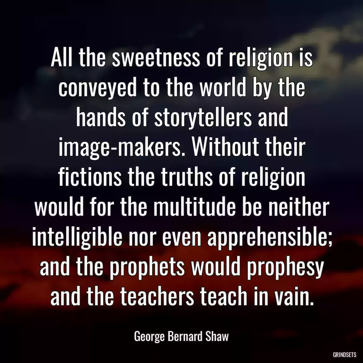 All the sweetness of religion is conveyed to the world by the hands of storytellers and image-makers. Without their fictions the truths of religion would for the multitude be neither intelligible nor even apprehensible; and the prophets would prophesy and the teachers teach in vain.