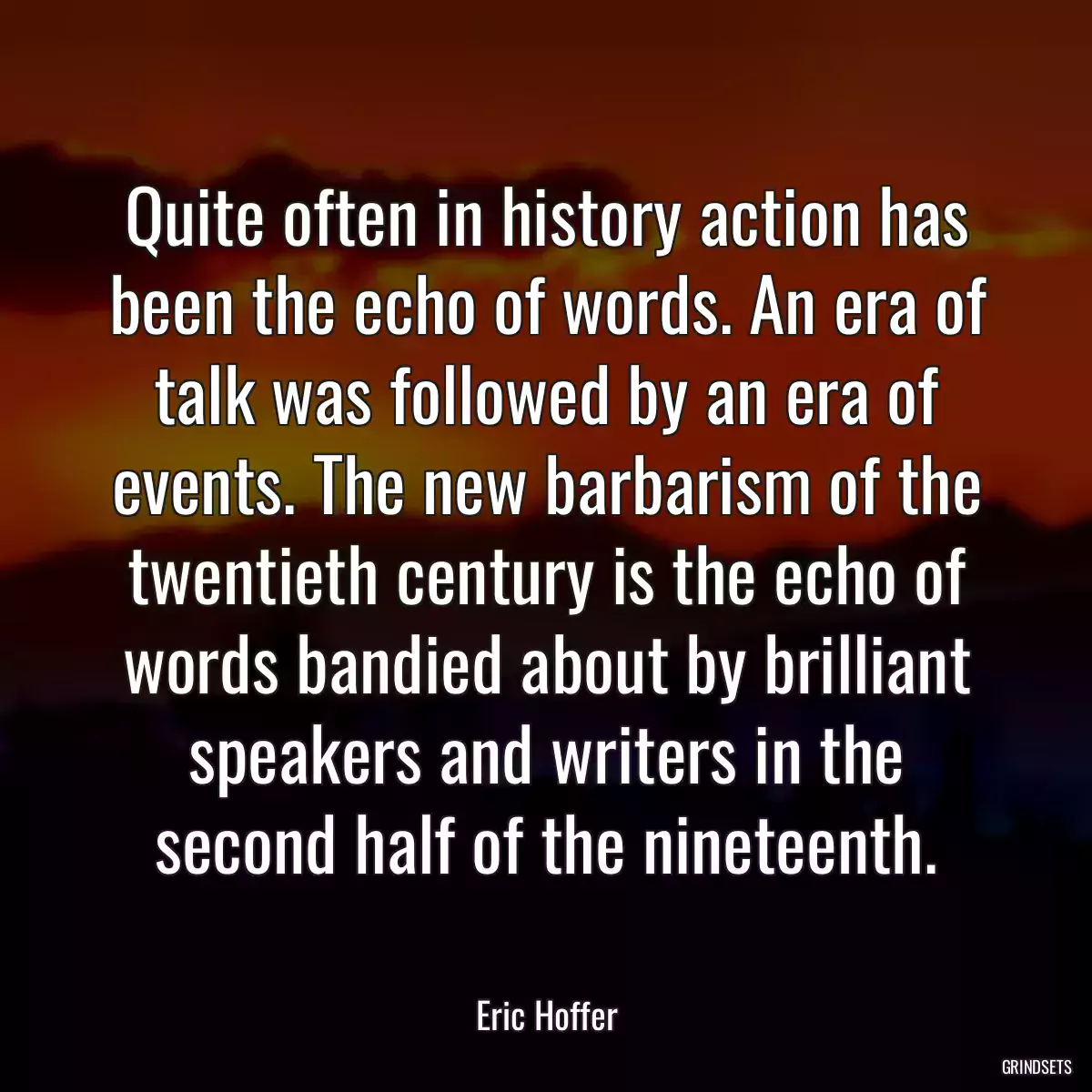 Quite often in history action has been the echo of words. An era of talk was followed by an era of events. The new barbarism of the twentieth century is the echo of words bandied about by brilliant speakers and writers in the second half of the nineteenth.