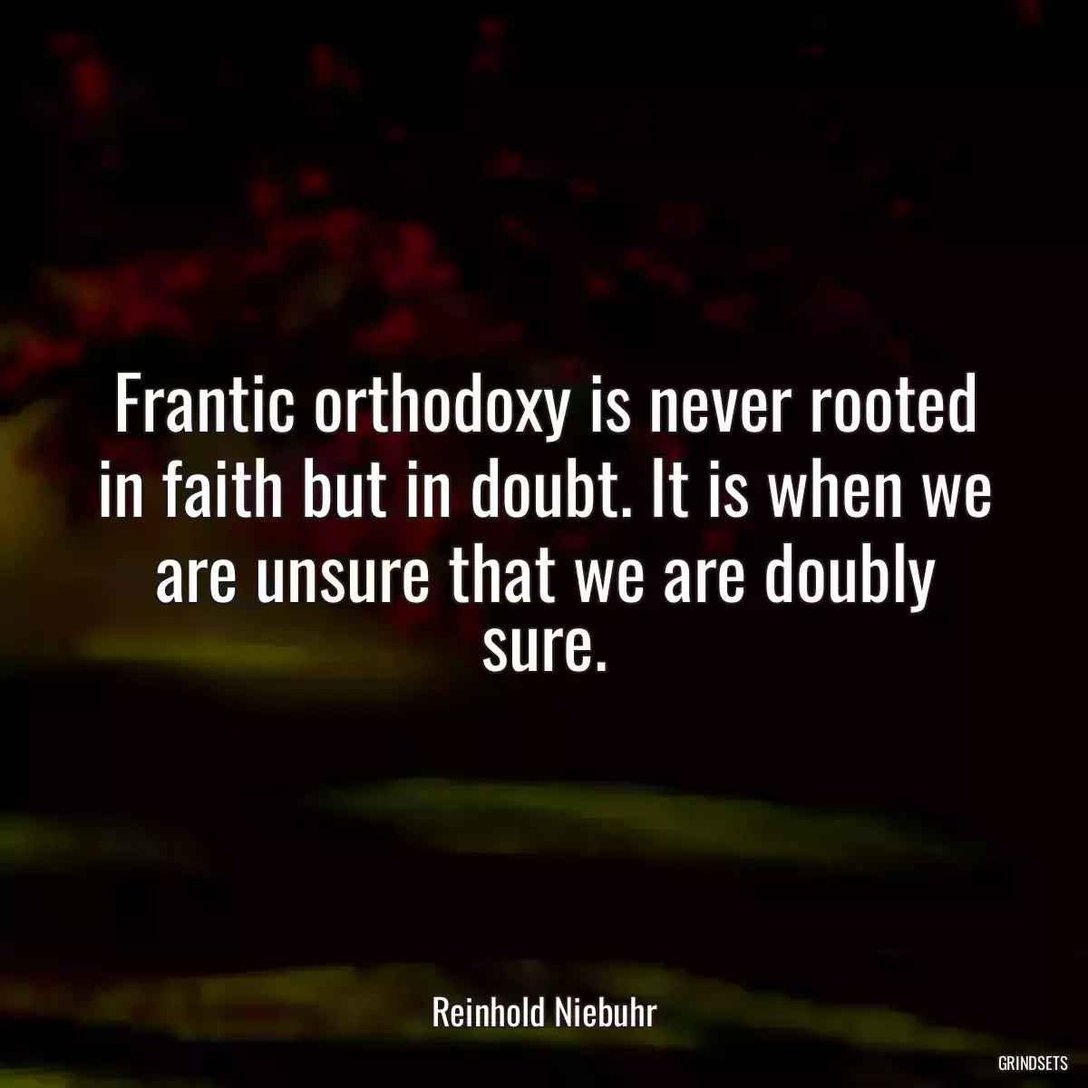 Frantic orthodoxy is never rooted in faith but in doubt. It is when we are unsure that we are doubly sure.