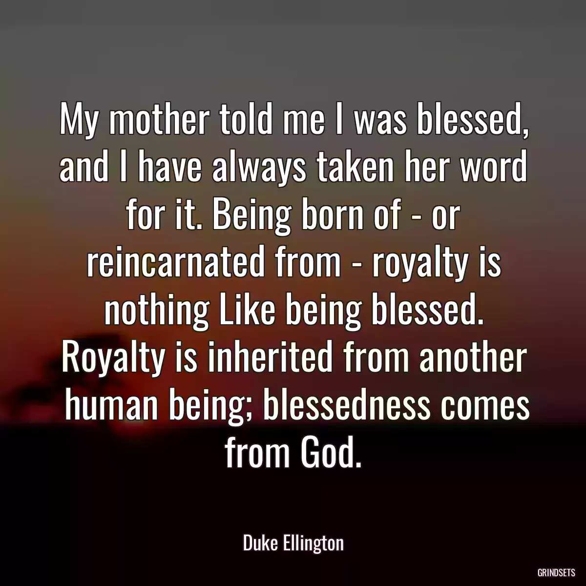 My mother told me I was blessed, and I have always taken her word for it. Being born of - or reincarnated from - royalty is nothing Like being blessed. Royalty is inherited from another
 human being; blessedness comes from God.