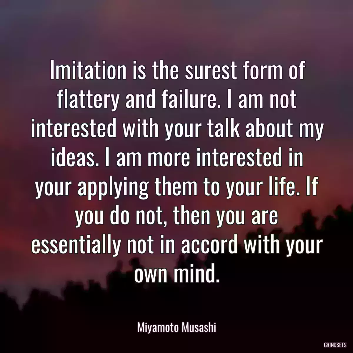 Imitation is the surest form of flattery and failure. I am not interested with your talk about my ideas. I am more interested in your applying them to your life. If you do not, then you are essentially not in accord with your own mind.