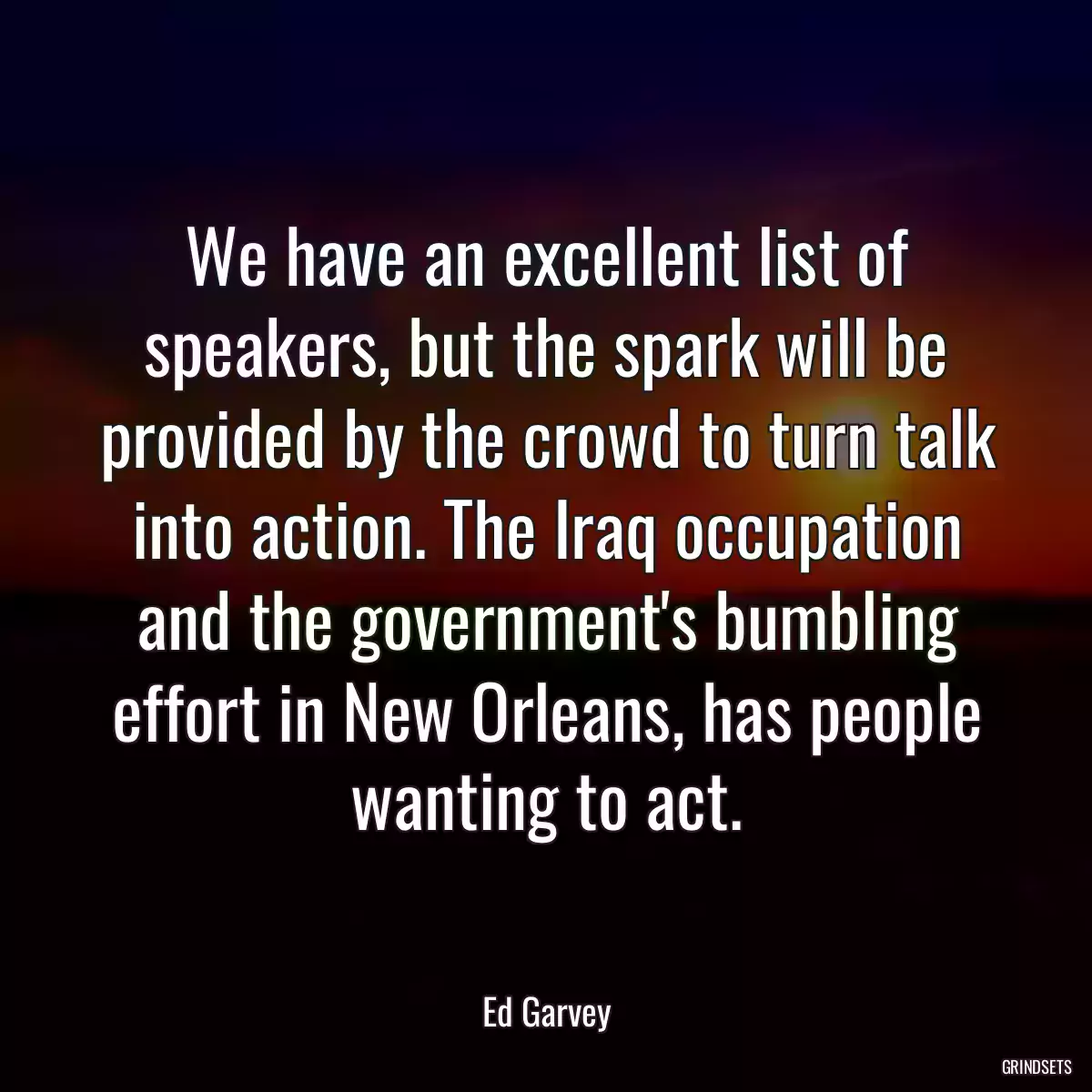 We have an excellent list of speakers, but the spark will be provided by the crowd to turn talk into action. The Iraq occupation and the government\'s bumbling effort in New Orleans, has people wanting to act.