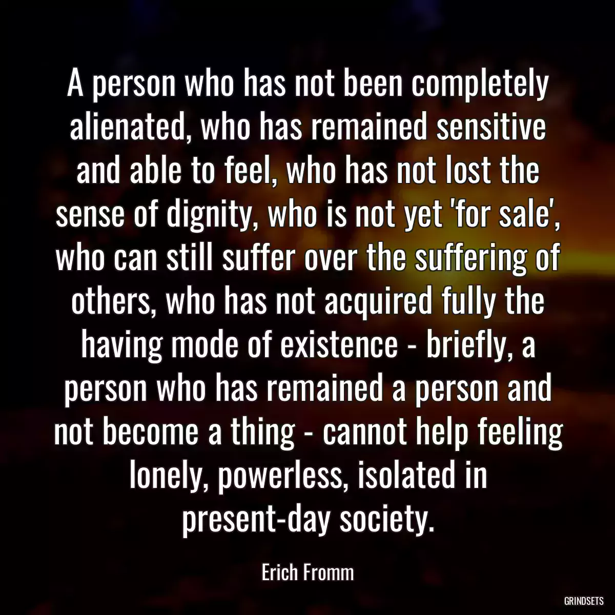 A person who has not been completely alienated, who has remained sensitive and able to feel, who has not lost the sense of dignity, who is not yet \'for sale\', who can still suffer over the suffering of others, who has not acquired fully the having mode of existence - briefly, a person who has remained a person and not become a thing - cannot help feeling lonely, powerless, isolated in present-day society.