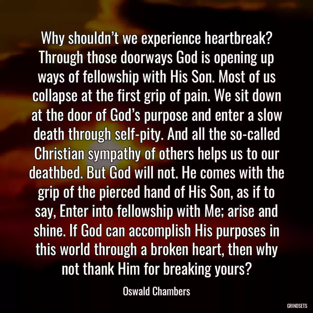 Why shouldn’t we experience heartbreak? Through those doorways God is opening up ways of fellowship with His Son. Most of us collapse at the first grip of pain. We sit down at the door of God’s purpose and enter a slow death through self-pity. And all the so-called Christian sympathy of others helps us to our deathbed. But God will not. He comes with the grip of the pierced hand of His Son, as if to say, Enter into fellowship with Me; arise and shine. If God can accomplish His purposes in this world through a broken heart, then why not thank Him for breaking yours?