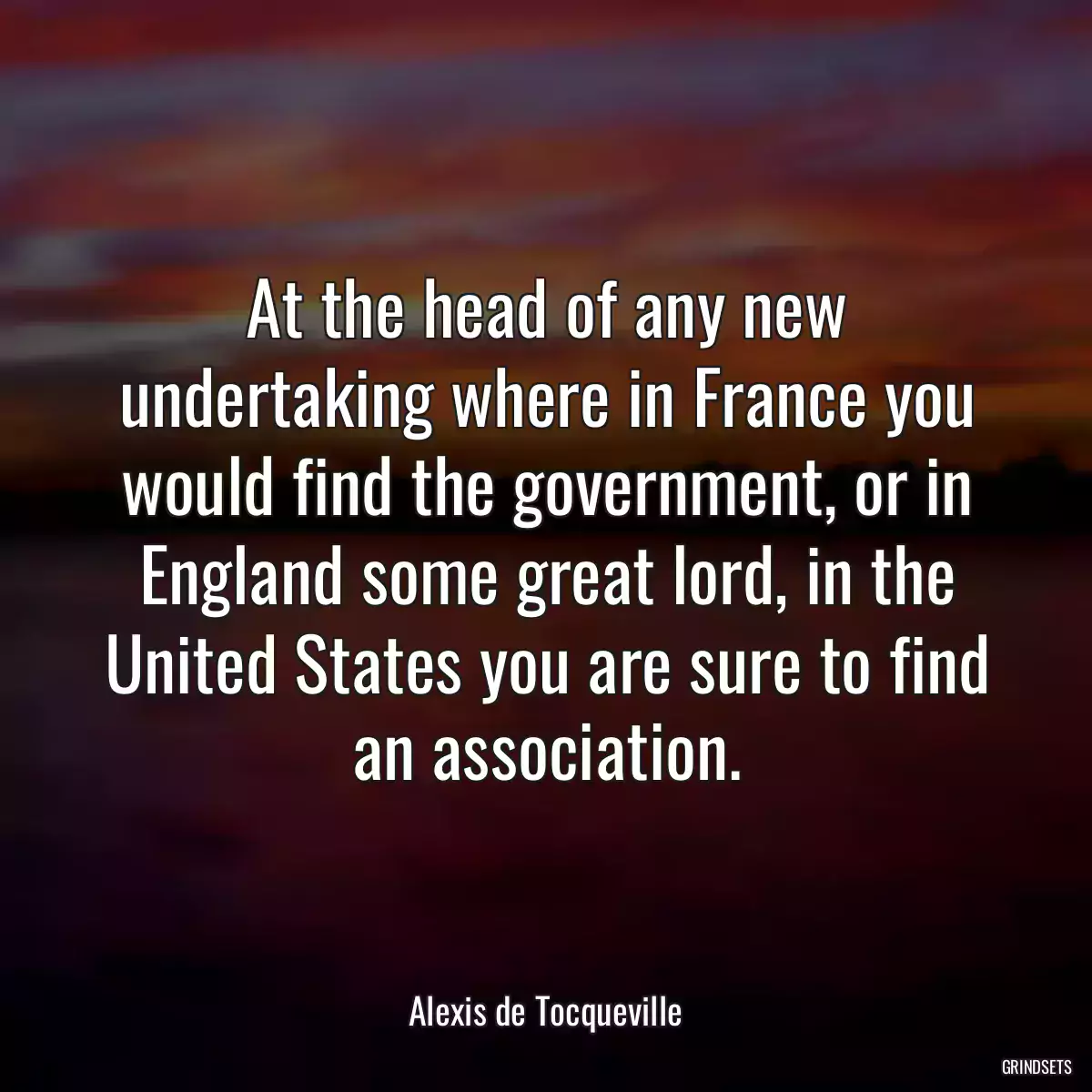 At the head of any new undertaking where in France you would find the government, or in England some great lord, in the United States you are sure to find an association.