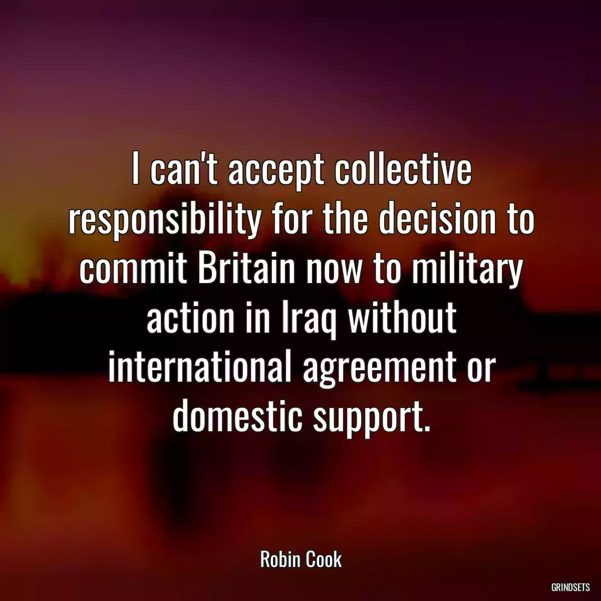 I can\'t accept collective responsibility for the decision to commit Britain now to military action in Iraq without international agreement or domestic support.