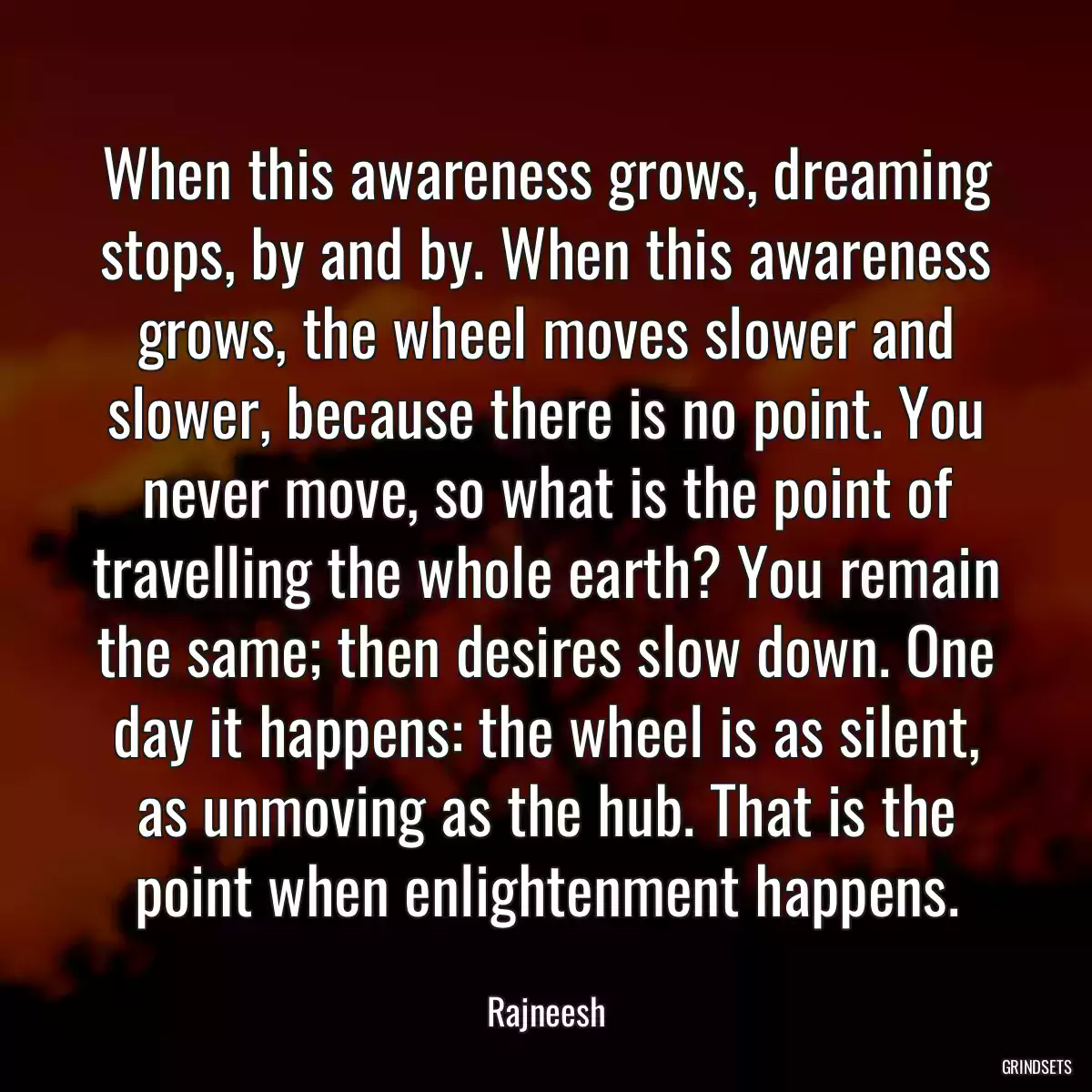 When this awareness grows, dreaming stops, by and by. When this awareness grows, the wheel moves slower and slower, because there is no point. You never move, so what is the point of travelling the whole earth? You remain the same; then desires slow down. One day it happens: the wheel is as silent, as unmoving as the hub. That is the point when enlightenment happens.