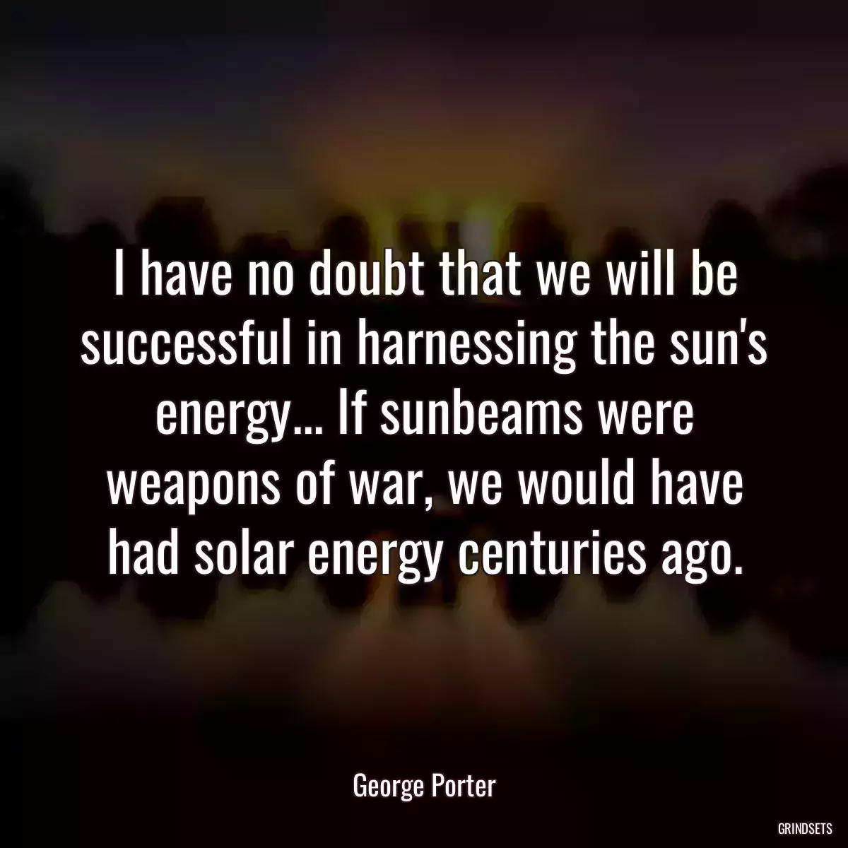 I have no doubt that we will be successful in harnessing the sun\'s energy... If sunbeams were weapons of war, we would have had solar energy centuries ago.