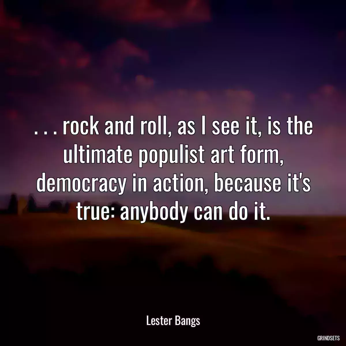 . . . rock and roll, as I see it, is the ultimate populist art form, democracy in action, because it\'s true: anybody can do it.