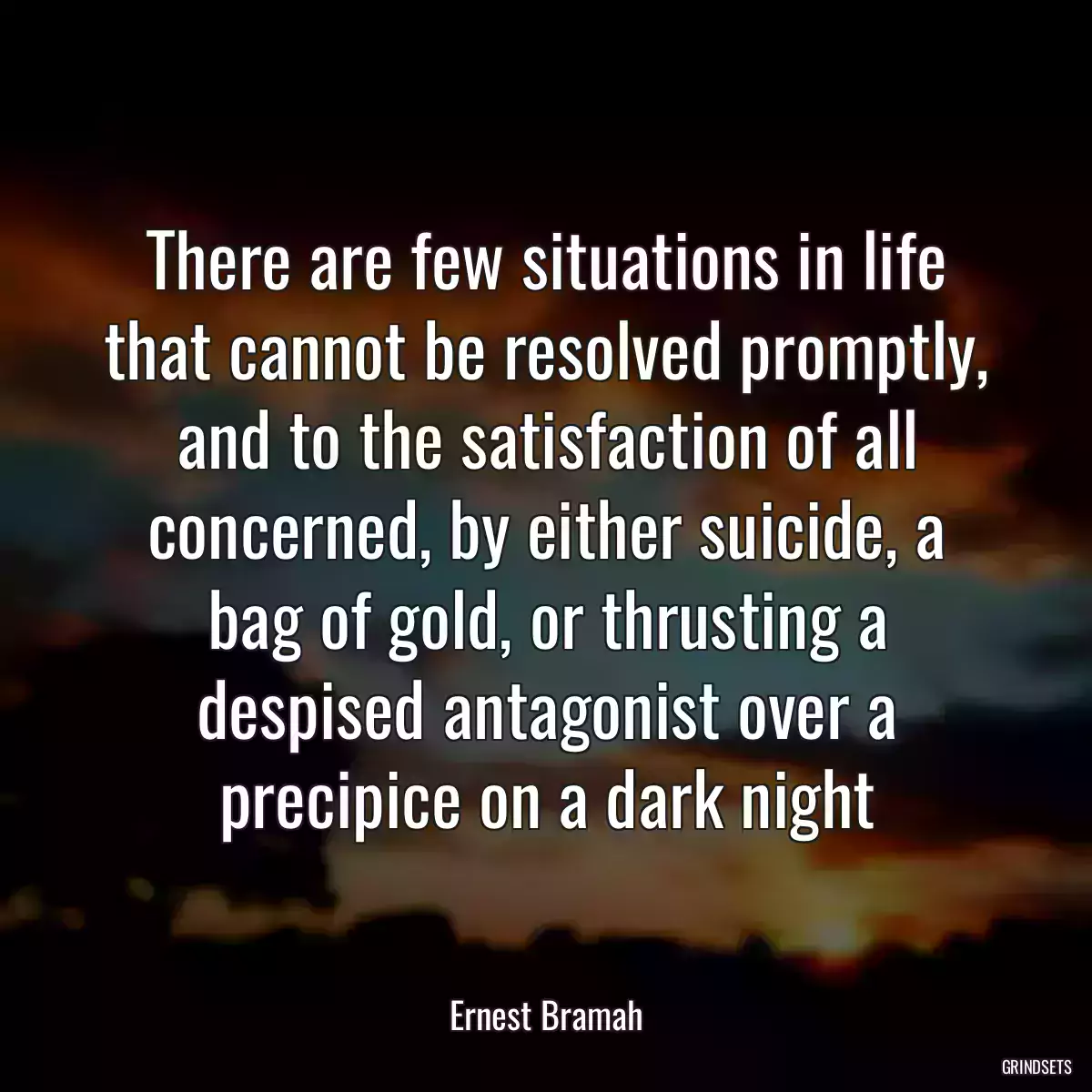 There are few situations in life that cannot be resolved promptly, and to the satisfaction of all concerned, by either suicide, a bag of gold, or thrusting a despised antagonist over a precipice on a dark night