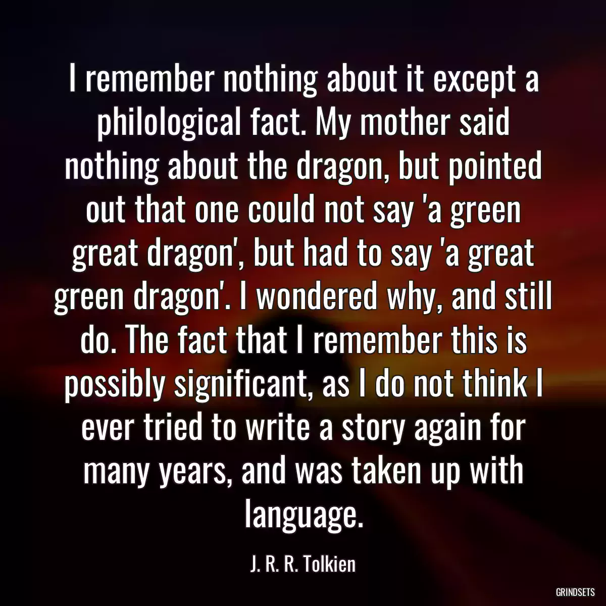 I remember nothing about it except a philological fact. My mother said nothing about the dragon, but pointed out that one could not say \'a green great dragon\', but had to say \'a great green dragon\'. I wondered why, and still do. The fact that I remember this is possibly significant, as I do not think I ever tried to write a story again for many years, and was taken up with language.