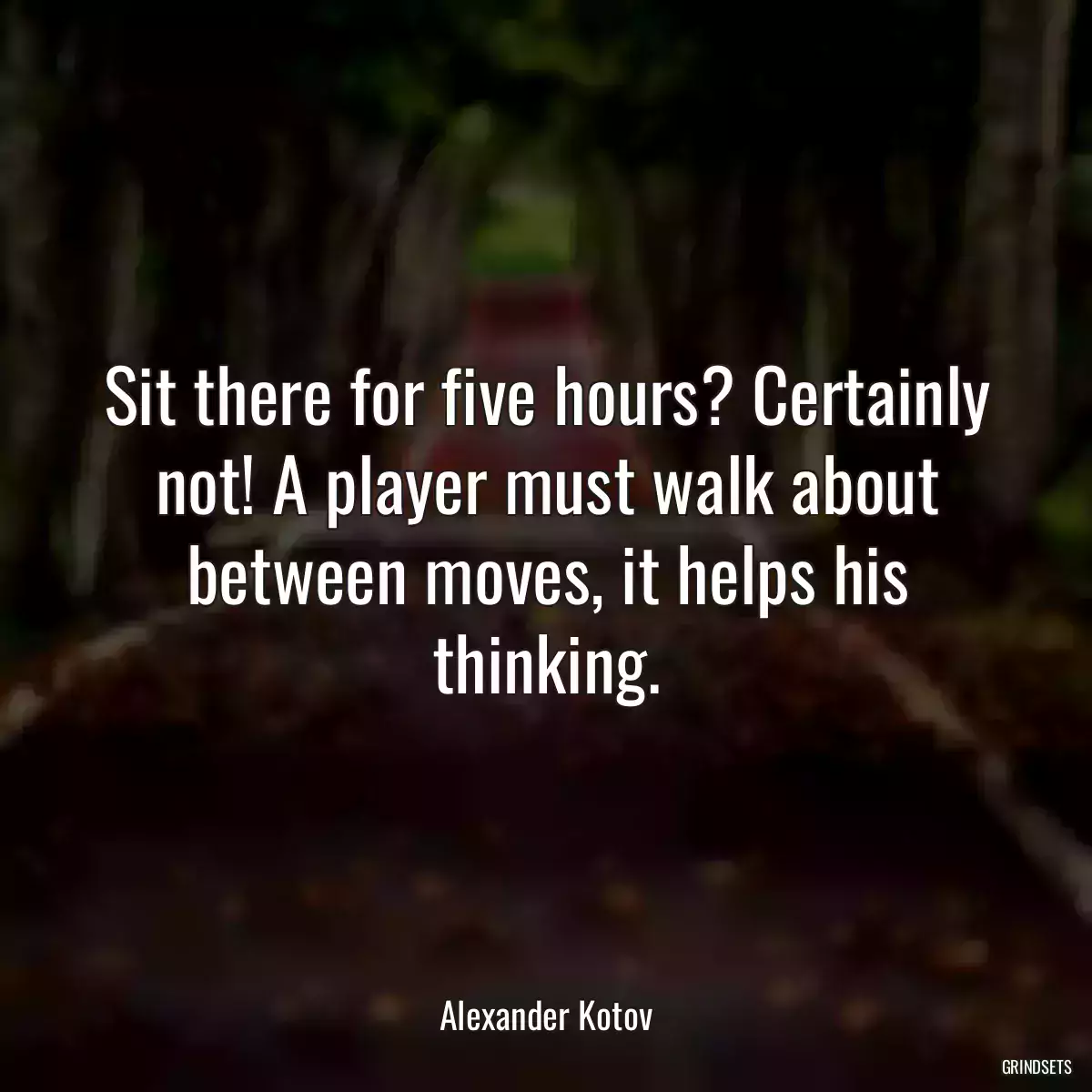 Sit there for five hours? Certainly not! A player must walk about between moves, it helps his thinking.