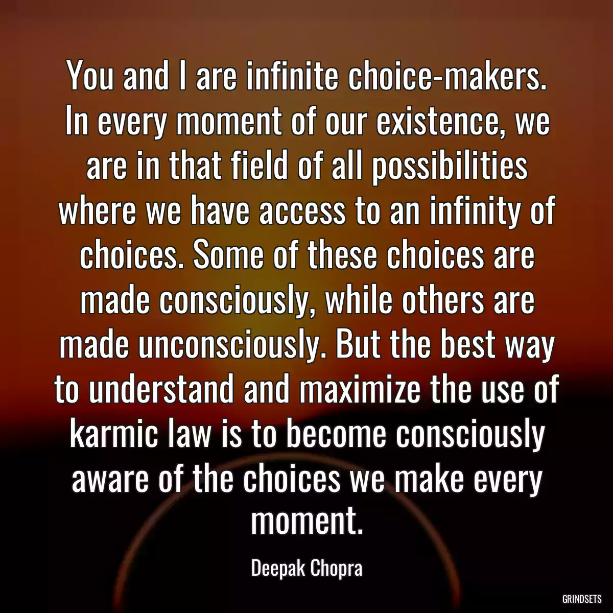 You and I are infinite choice-makers. In every moment of our existence, we are in that field of all possibilities where we have access to an infinity of choices. Some of these choices are made consciously, while others are made unconsciously. But the best way to understand and maximize the use of karmic law is to become consciously aware of the choices we make every moment.