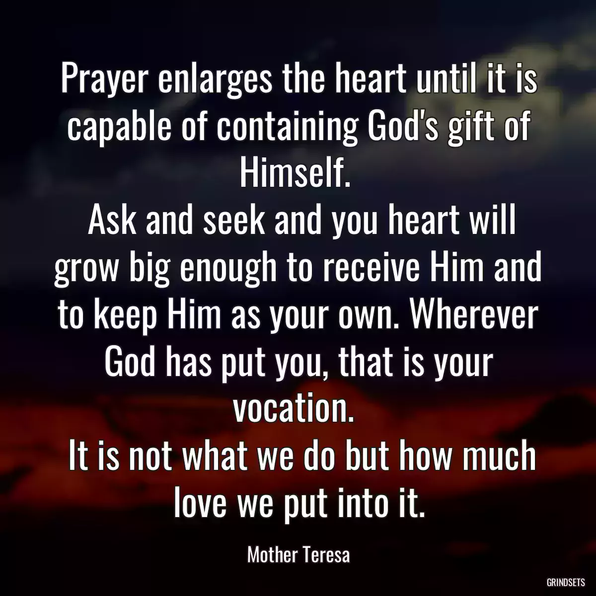 Prayer enlarges the heart until it is capable of containing God\'s gift of Himself. 
 Ask and seek and you heart will grow big enough to receive Him and to keep Him as your own. Wherever God has put you, that is your vocation. 
 It is not what we do but how much love we put into it.