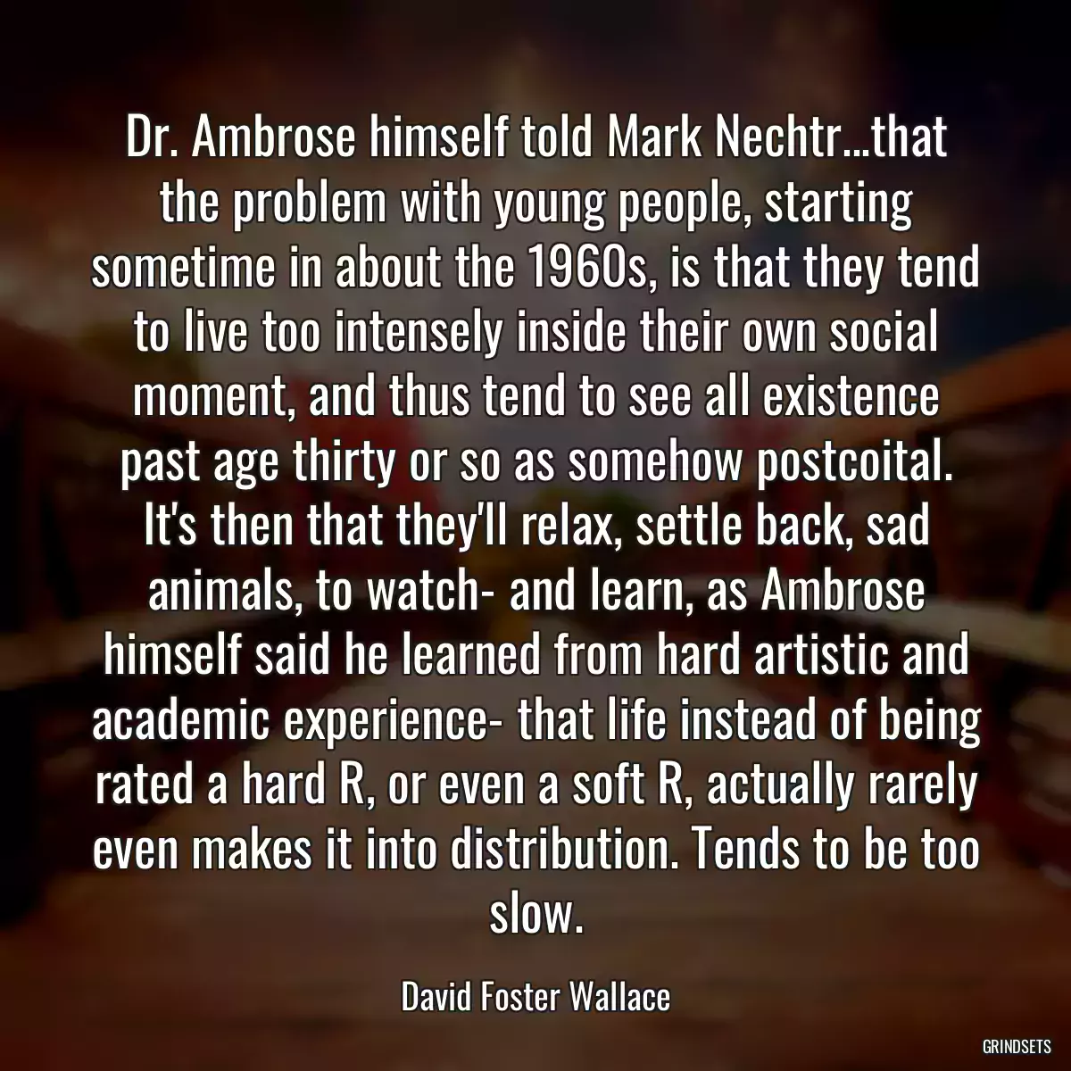 Dr. Ambrose himself told Mark Nechtr...that the problem with young people, starting sometime in about the 1960s, is that they tend to live too intensely inside their own social moment, and thus tend to see all existence past age thirty or so as somehow postcoital. It\'s then that they\'ll relax, settle back, sad animals, to watch- and learn, as Ambrose himself said he learned from hard artistic and academic experience- that life instead of being rated a hard R, or even a soft R, actually rarely even makes it into distribution. Tends to be too slow.