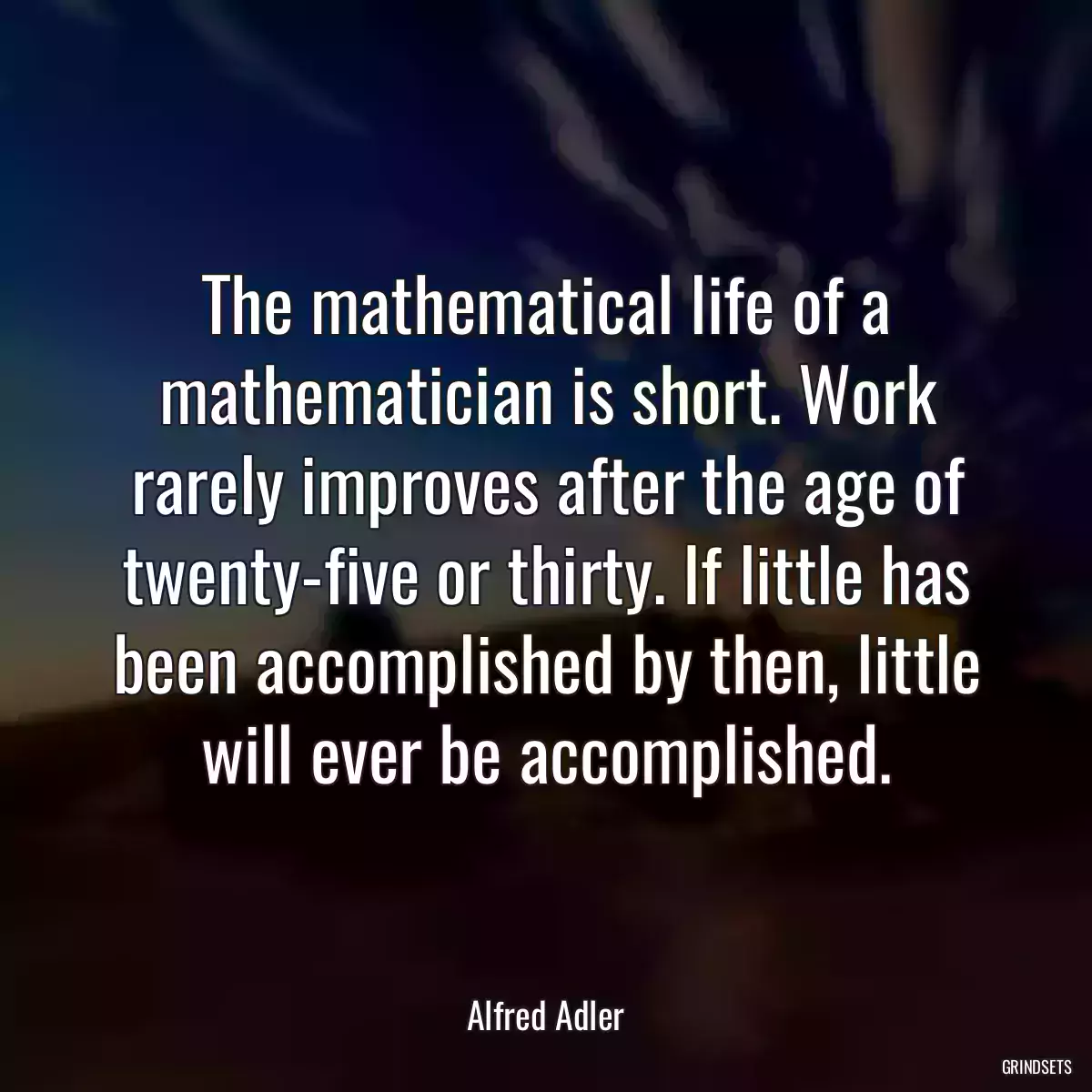 The mathematical life of a mathematician is short. Work rarely improves after the age of twenty-five or thirty. If little has been accomplished by then, little will ever be accomplished.