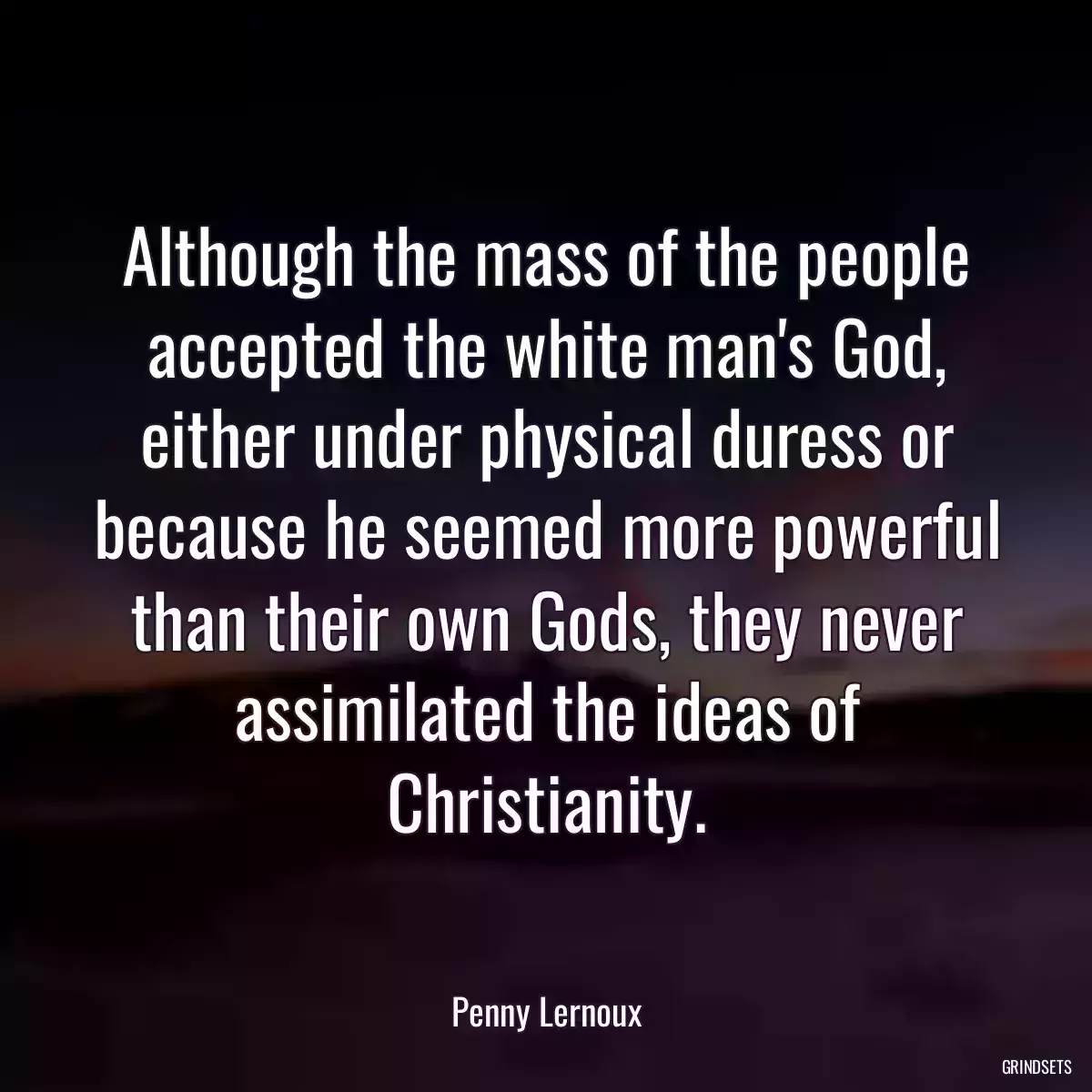 Although the mass of the people accepted the white man\'s God, either under physical duress or because he seemed more powerful than their own Gods, they never assimilated the ideas of Christianity.