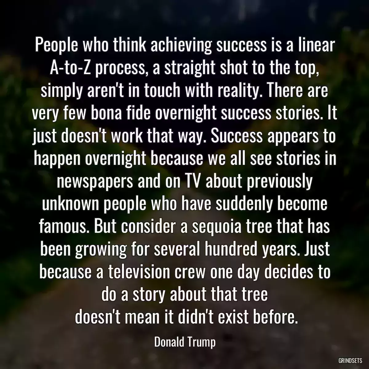 People who think achieving success is a linear A-to-Z process, a straight shot to the top, simply aren\'t in touch with reality. There are very few bona fide overnight success stories. It just doesn\'t work that way. Success appears to happen overnight because we all see stories in newspapers and on TV about previously unknown people who have suddenly become famous. But consider a sequoia tree that has been growing for several hundred years. Just because a television crew one day decides to do a story about that tree
 doesn\'t mean it didn\'t exist before.