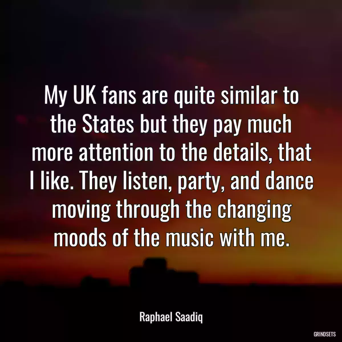 My UK fans are quite similar to the States but they pay much more attention to the details, that I like. They listen, party, and dance moving through the changing moods of the music with me.