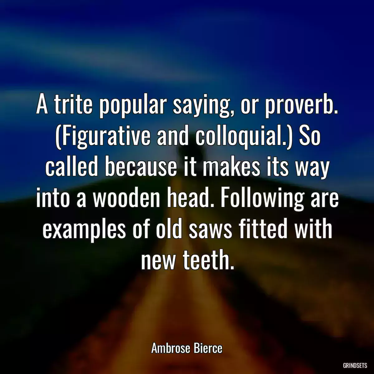 A trite popular saying, or proverb. (Figurative and colloquial.) So called because it makes its way into a wooden head. Following are examples of old saws fitted with new teeth.