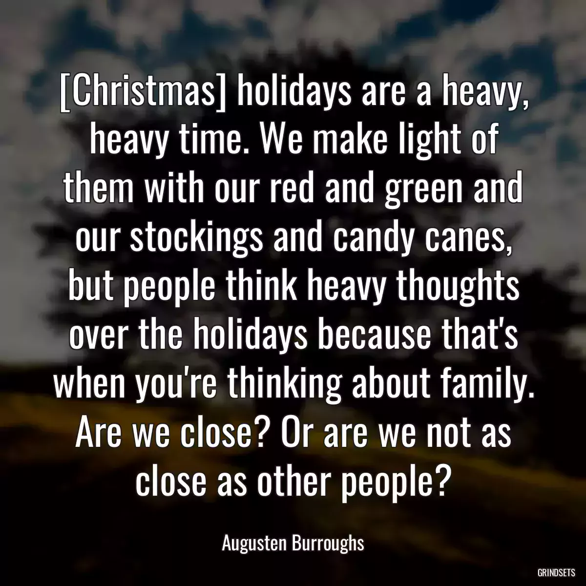 [Christmas] holidays are a heavy, heavy time. We make light of them with our red and green and our stockings and candy canes, but people think heavy thoughts over the holidays because that\'s when you\'re thinking about family. Are we close? Or are we not as close as other people?