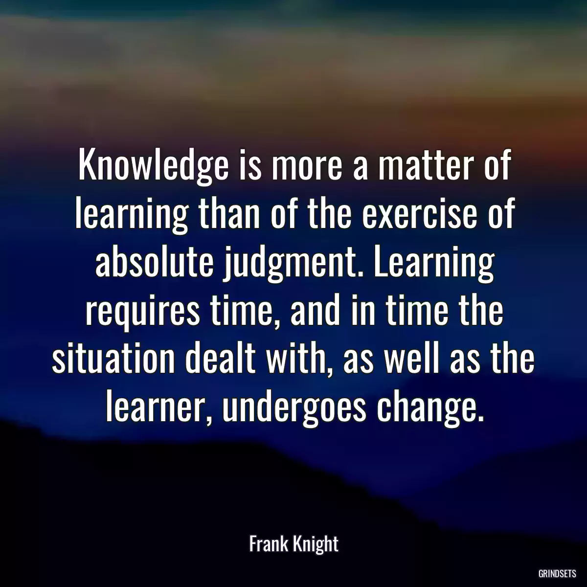 Knowledge is more a matter of learning than of the exercise of absolute judgment. Learning requires time, and in time the situation dealt with, as well as the learner, undergoes change.