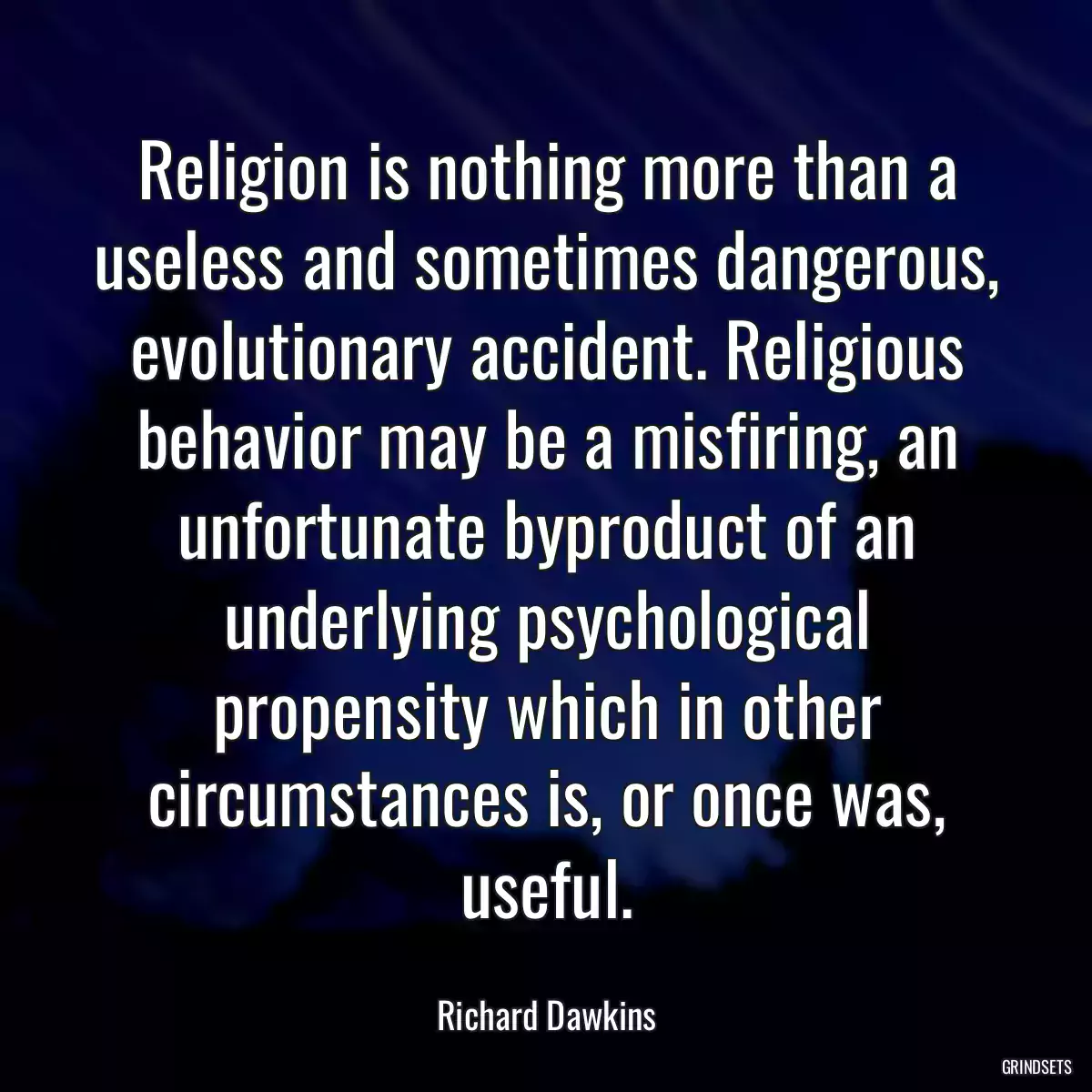 Religion is nothing more than a useless and sometimes dangerous, evolutionary accident. Religious behavior may be a misfiring, an unfortunate byproduct of an underlying psychological propensity which in other circumstances is, or once was, useful.