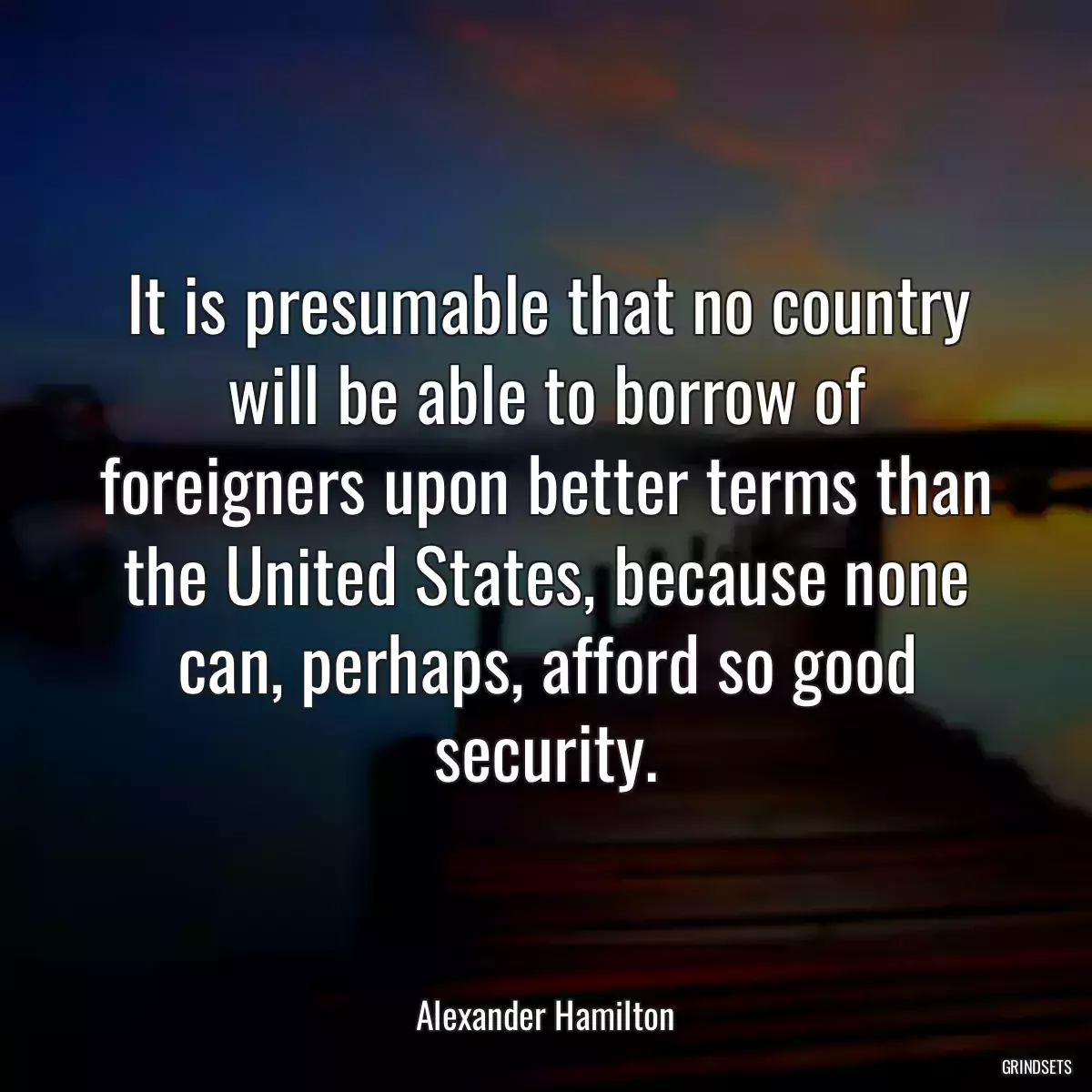 It is presumable that no country will be able to borrow of foreigners upon better terms than the United States, because none can, perhaps, afford so good security.