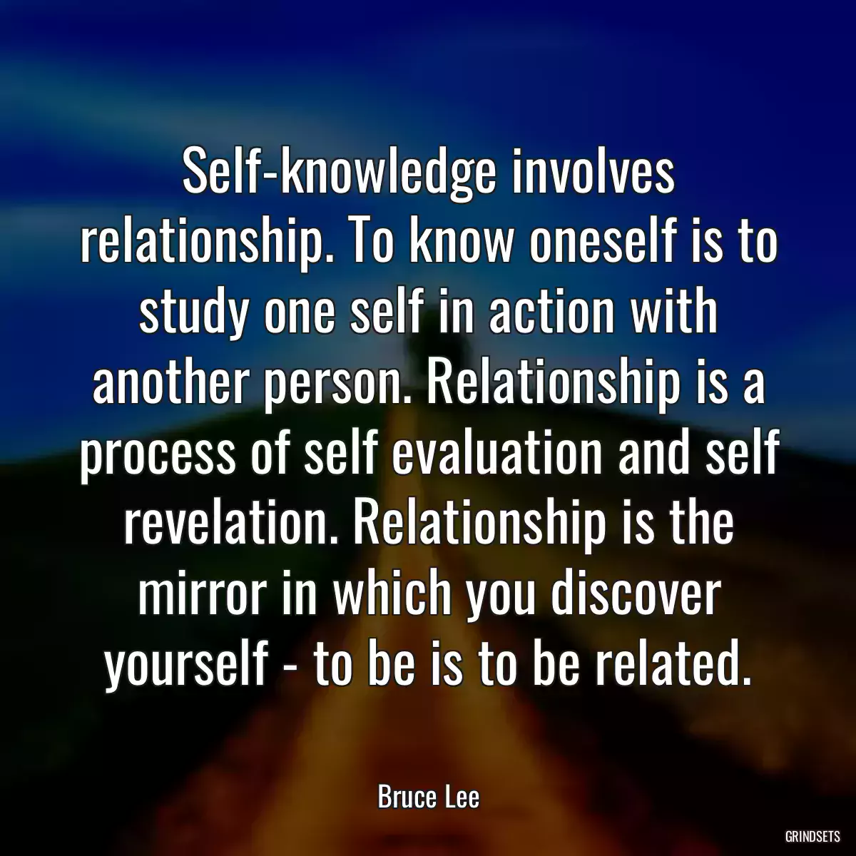 Self-knowledge involves relationship. To know oneself is to study one self in action with another person. Relationship is a process of self evaluation and self revelation. Relationship is the mirror in which you discover yourself - to be is to be related.