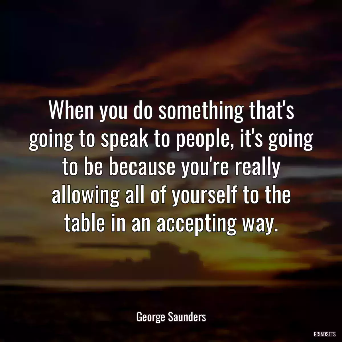 When you do something that\'s going to speak to people, it\'s going to be because you\'re really allowing all of yourself to the table in an accepting way.