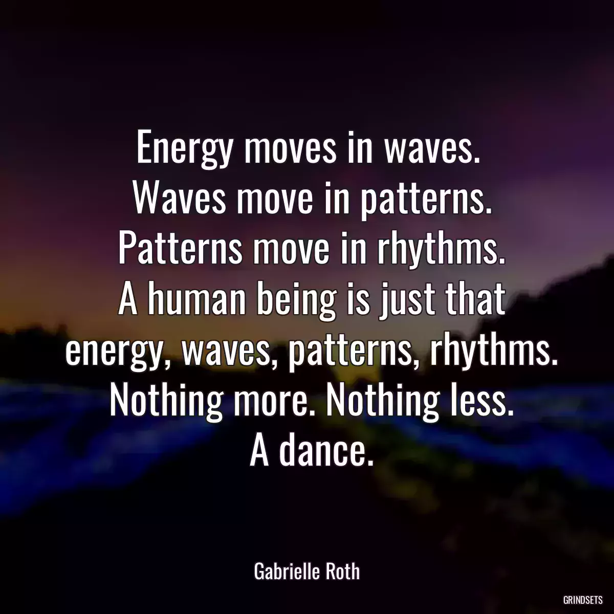 Energy moves in waves.
 Waves move in patterns.
 Patterns move in rhythms.
 A human being is just that
 energy, waves, patterns, rhythms.
 Nothing more. Nothing less.
 A dance.