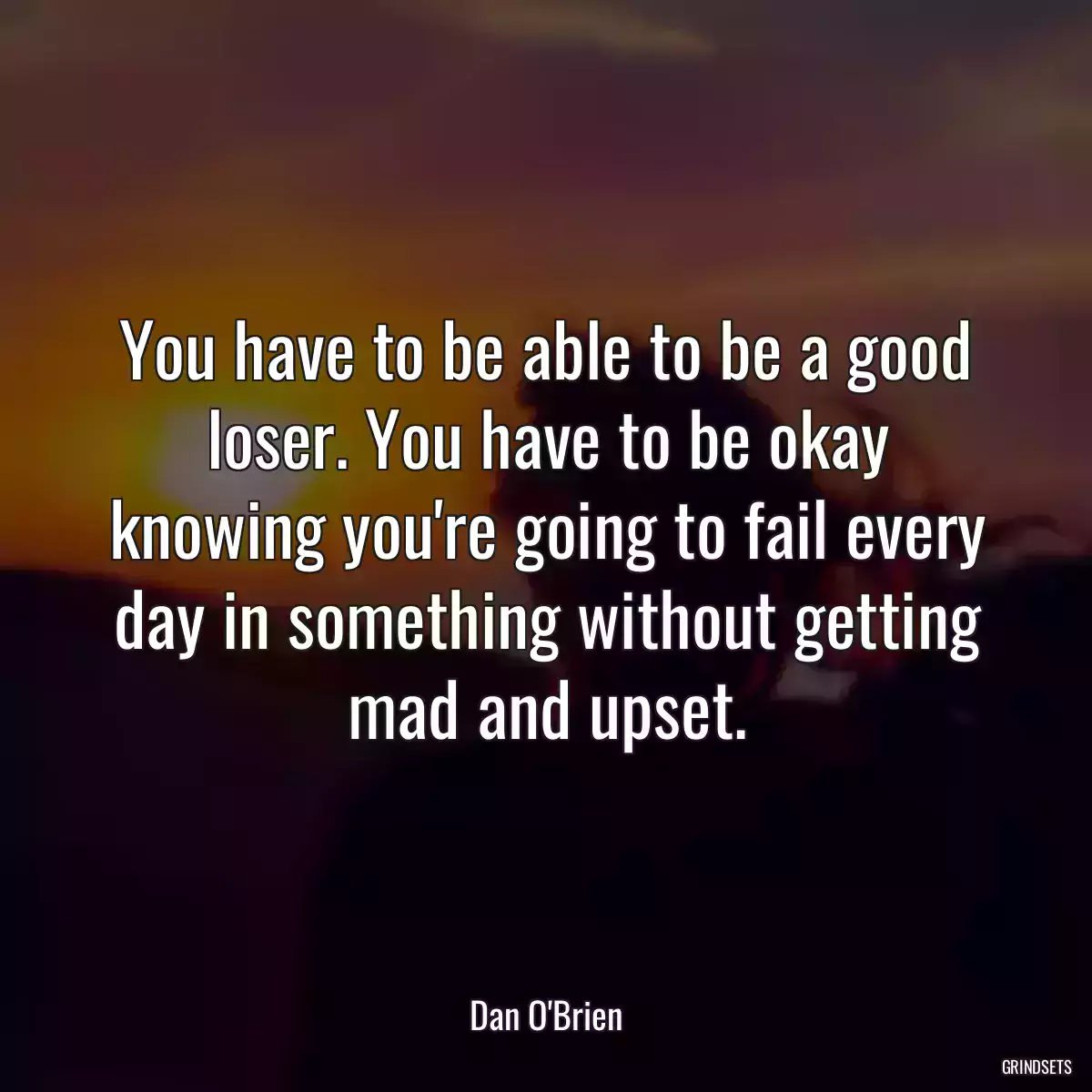 You have to be able to be a good loser. You have to be okay knowing you\'re going to fail every day in something without getting mad and upset.