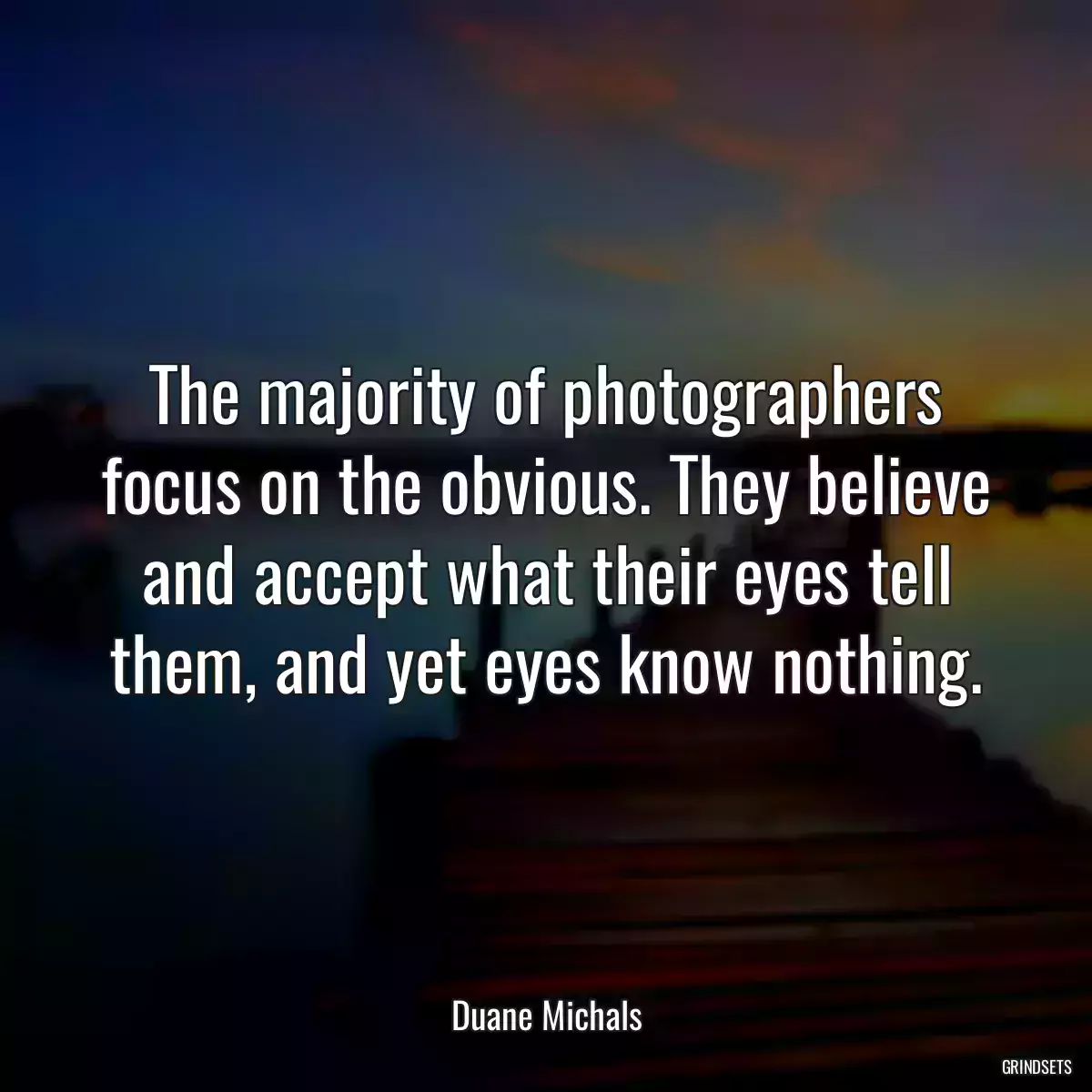 The majority of photographers focus on the obvious. They believe and accept what their eyes tell them, and yet eyes know nothing.