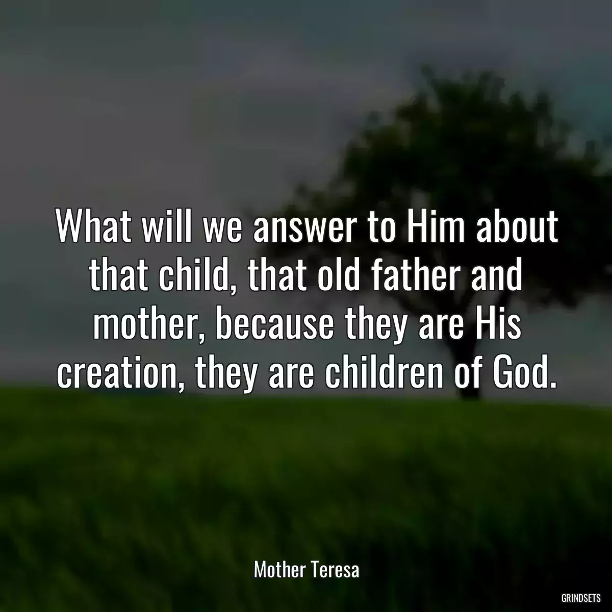 What will we answer to Him about that child, that old father and mother, because they are His creation, they are children of God.