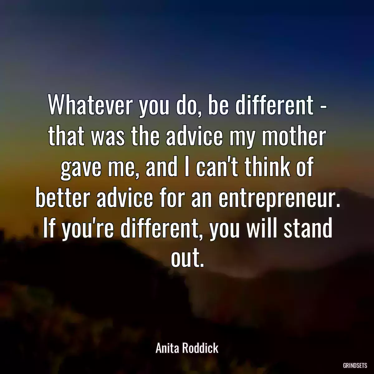 Whatever you do, be different - that was the advice my mother gave me, and I can\'t think of better advice for an entrepreneur. If you\'re different, you will stand out.