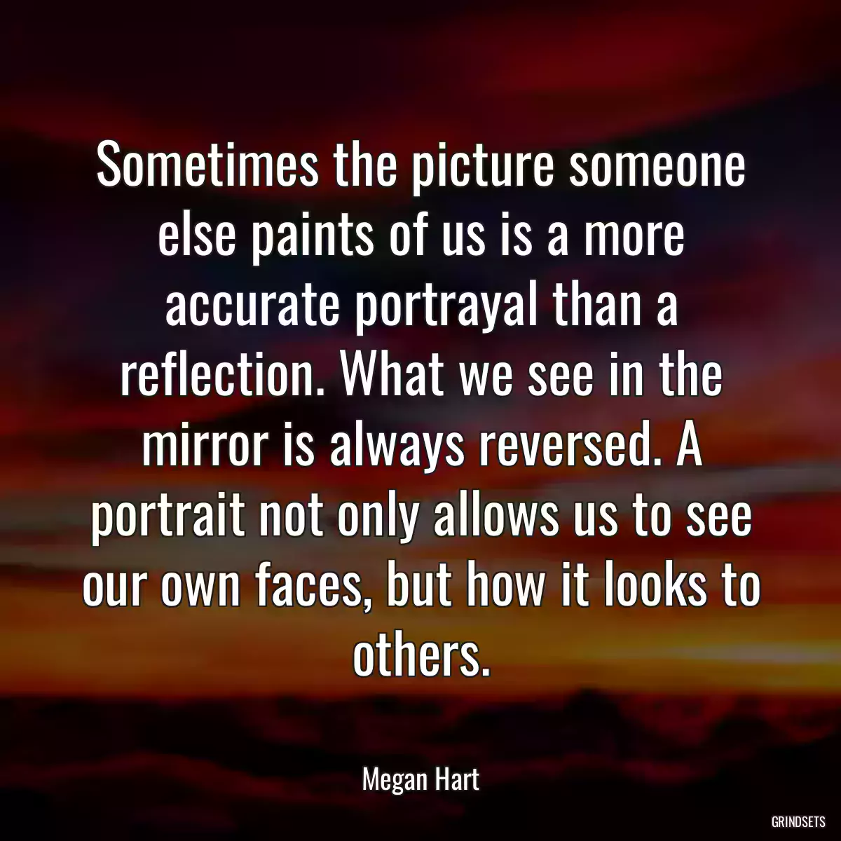 Sometimes the picture someone else paints of us is a more accurate portrayal than a reflection. What we see in the mirror is always reversed. A portrait not only allows us to see our own faces, but how it looks to others.