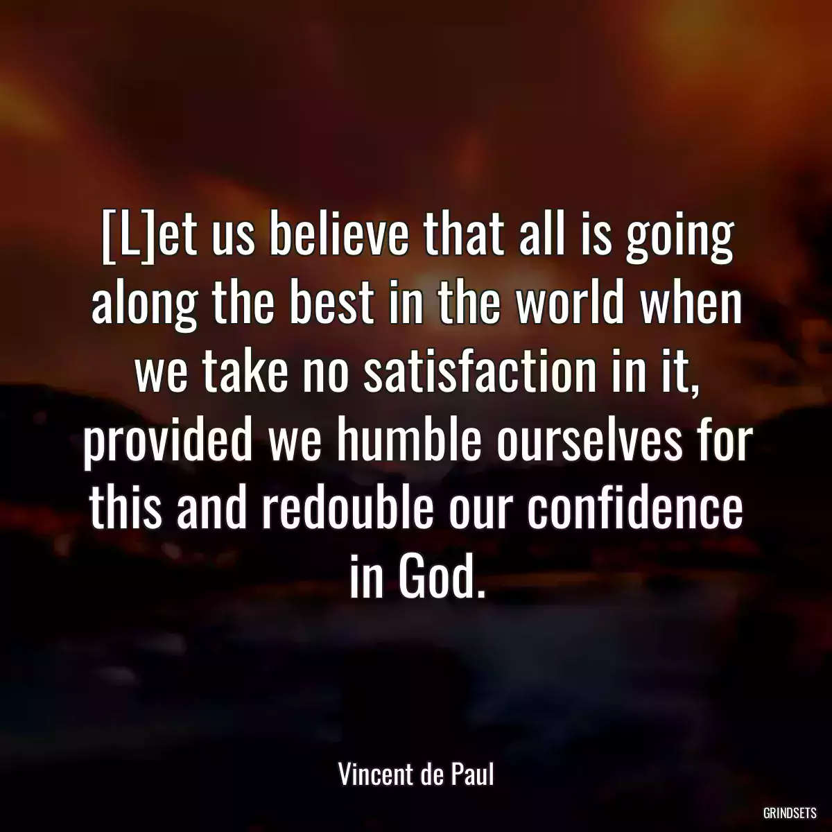 [L]et us believe that all is going along the best in the world when we take no satisfaction in it, provided we humble ourselves for this and redouble our confidence in God.