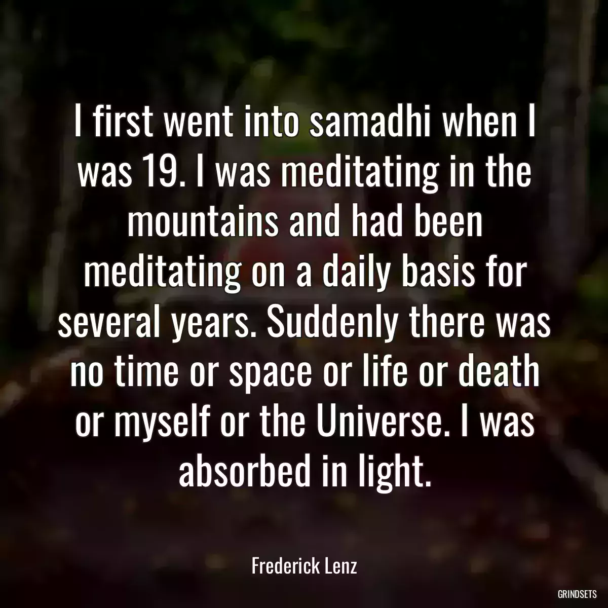 I first went into samadhi when I was 19. I was meditating in the mountains and had been meditating on a daily basis for several years. Suddenly there was no time or space or life or death or myself or the Universe. I was absorbed in light.