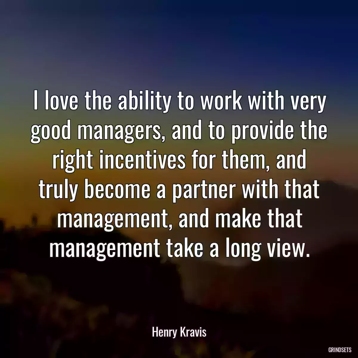 I love the ability to work with very good managers, and to provide the right incentives for them, and truly become a partner with that management, and make that management take a long view.